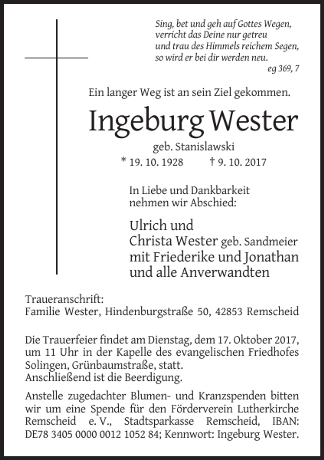 <p>Sing, bet und geh auf Gottes Wegen,<br />verricht das Deine nur getreu<br />und trau des Himmels reichem Segen,<br />so wird er bei dir werden neu.<br />eg 369, 7</p><p>Ein langer Weg ist an sein Ziel gekommen.</p><p>Ingeburg Wester<br />geb. Stanislawski<br />* 19. 10. 1928<br />† 9. 10. 2017<br />In Liebe und Dankbarkeit<br />nehmen wir Abschied:</p><p>Ulrich und<br />Christa Wester geb. Sandmeier<br />mit Friederike und Jonathan<br />und alle Anverwandten<br />Traueranschrift:<br />Familie Wester, Hindenburgstraße 50, 42853 Remscheid<br />Die Trauerfeier findet am Dienstag, dem 17. Oktober 2017,<br />um 11 Uhr in der Kapelle des evangelischen Friedhofes<br />Solingen, Grünbaumstraße, statt.<br />Anschließend ist die Beerdigung.<br />Anstelle zugedachter Blumen- und Kranzspenden bitten<br />wir um eine Spende für den Förderverein Lutherkirche<br />Remscheid e. V., Stadtsparkasse Remscheid, IBAN:<br />DE78 3405 0012 1052 84; Kennwort: Ingeburg Wester.</p>