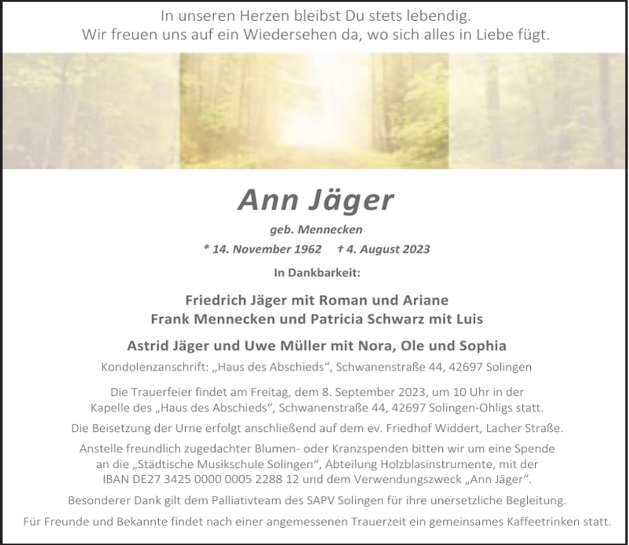 <p>In unseren Herzen bleibst Du stets lebendig.<br />Wir freuen uns auf ein Wiedersehen da, wo sich alles in Liebe fügt.</p><p>Ann Jäger<br />geb. Mennecken<br />* 14. November 1962 † 4. August 2023<br />In Dankbarkeit:</p><p>Friedrich Jäger mit Roman und Ariane<br />Frank Mennecken und Patricia Schwarz mit Luis<br />Astrid Jäger und Uwe Müller mit Nora, Ole und Sophia<br />Kondolenzanschrift: „Haus des Abschieds“, Schwanenstraße 44, 42697 Solingen<br />Die Trauerfeier findet am Freitag, dem 8. September 2023, um 10 Uhr in der<br />Kapelle des „Haus des Abschieds“, Schwanenstraße 44, 42697 Solingen-Ohligs statt.<br />Die Beisetzung der Urne erfolgt anschließend auf dem ev. Friedhof Widdert, Lacher Straße.<br />Anstelle freundlich zugedachter Blumen- oder Kranzspenden bitten wir um eine Spende<br />an die „Städtische Musikschule Solingen“, Abteilung Holzblasinstrumente, mit der<br />IBAN DE27 3425 05 2288 12 und dem Verwendungszweck „Ann Jäger“.<br />Besonderer Dank gilt dem Palliativteam des SAPV Solingen für ihre unersetzliche Begleitung.<br />Für Freunde und Bekannte findet nach einer angemessenen Trauerzeit ein gemeinsames Kaffeetrinken statt.</p>