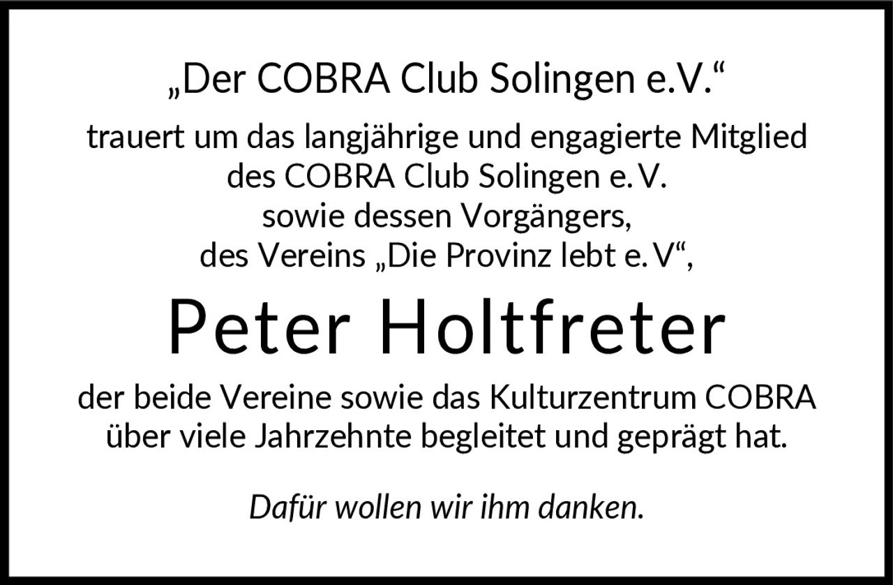 <p>„Der COBRA Club Solingen e.V." trauert um das langjährige und engagierte Mitglied des COBRA Club Solingen e.V. sowie dessen Vorgängers, des Vereins „Die Provinz lebt e.V",</p>

<p><strong>Peter Holtfreter</strong></p>

<p>der beide Vereine sowie das Kulturzentrum COBRA über viele Jahrzehnte begleitet und geprägt hat. Dafür wollen wir ihm danken.</p>

<p><i>Dafür wollen wir ihm danken.</i></p>