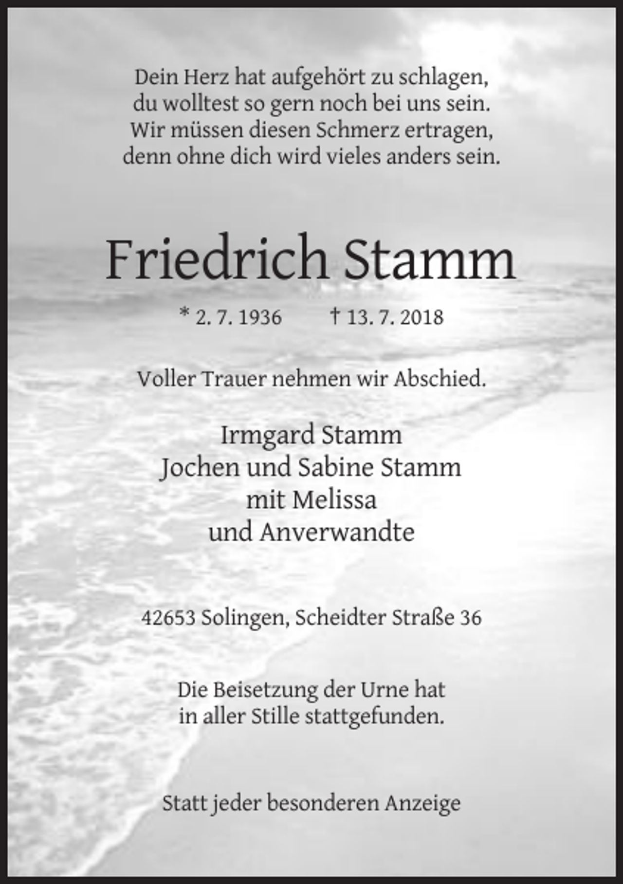 <p>Dein Herz hat aufgehört zu schlagen,<br />du wolltest so gern noch bei uns sein.<br />Wir müssen diesen Schmerz ertragen,<br />denn ohne dich wird vieles anders sein.</p><p>Friedrich Stamm<br />* 2. 7. 1936</p><p>† 13. 7. 2018</p><p>Voller Trauer nehmen wir Abschied.</p><p>Irmgard Stamm<br />Jochen und Sabine Stamm<br />mit Melissa<br />und Anverwandte</p><p>42653 Solingen, Scheidter Straße 36</p><p>Die Beisetzung der Urne hat<br />in aller Stille stattgefunden.</p><p>Statt jeder besonderen Anzeige</p>
