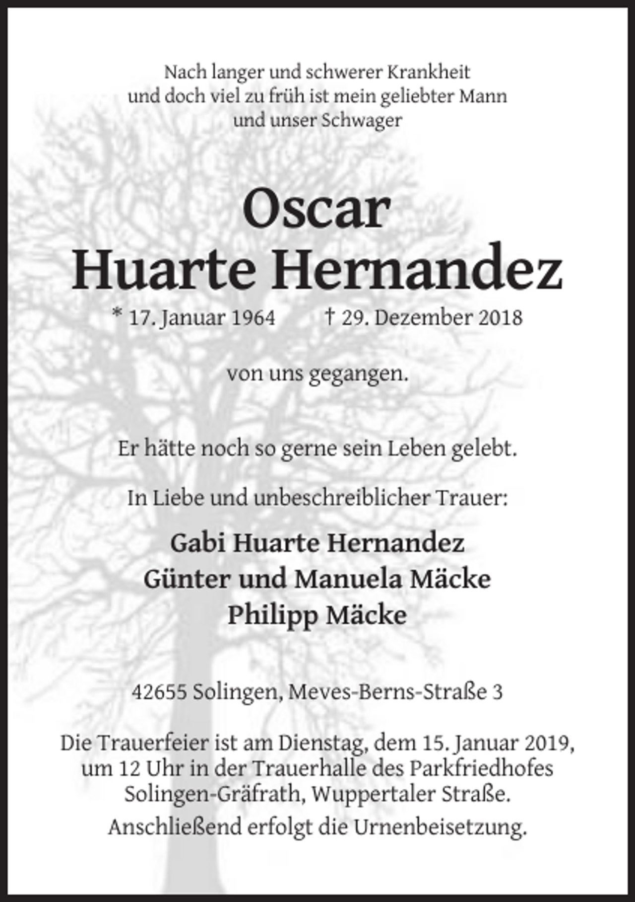 <p>Nach langer und schwerer Krankheit<br />und doch viel zu früh ist mein geliebter Mann<br />und unser Schwager</p><p>Oscar<br />Huarte Hernandez<br />* 17. Januar 1964</p><p>† 29. Dezember 2018</p><p>von uns gegangen.</p><p>Er hätte noch so gerne sein Leben gelebt.<br />In Liebe und unbeschreiblicher Trauer:</p><p>Gabi Huarte Hernandez<br />Günter und Manuela Mäcke<br />Philipp Mäcke<br />42655 Solingen, Meves-Berns-Straße 3<br />Die Trauerfeier ist am Dienstag, dem 15. Januar 2019,<br />um 12 Uhr in der Trauerhalle des Parkfriedhofes<br />Solingen-Gräfrath, Wuppertaler Straße.<br />Anschließend erfolgt die Urnenbeisetzung.</p>