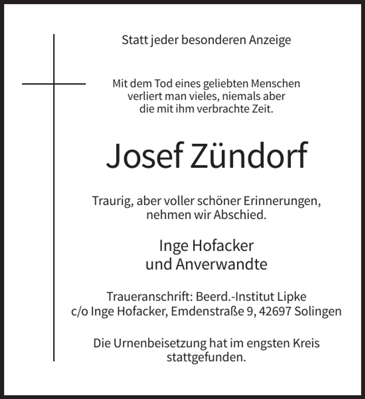 <p>Statt jeder besonderen Anzeige<br />Mit dem Tod eines geliebten Menschen<br />verliert man vieles, niemals aber<br />die mit ihm verbrachte Zeit.</p><p>Josef Zündorf<br />Traurig, aber voller schöner Erinnerungen,<br />nehmen wir Abschied.</p><p>Inge Hofacker<br />und Anverwandte<br />Traueranschrift: Beerd.-Institut Lipke<br />c/o Inge Hofacker, Emdenstraße 9, 42697 Solingen<br />Die Urnenbeisetzung hat im engsten Kreis<br />stattgefunden.</p>