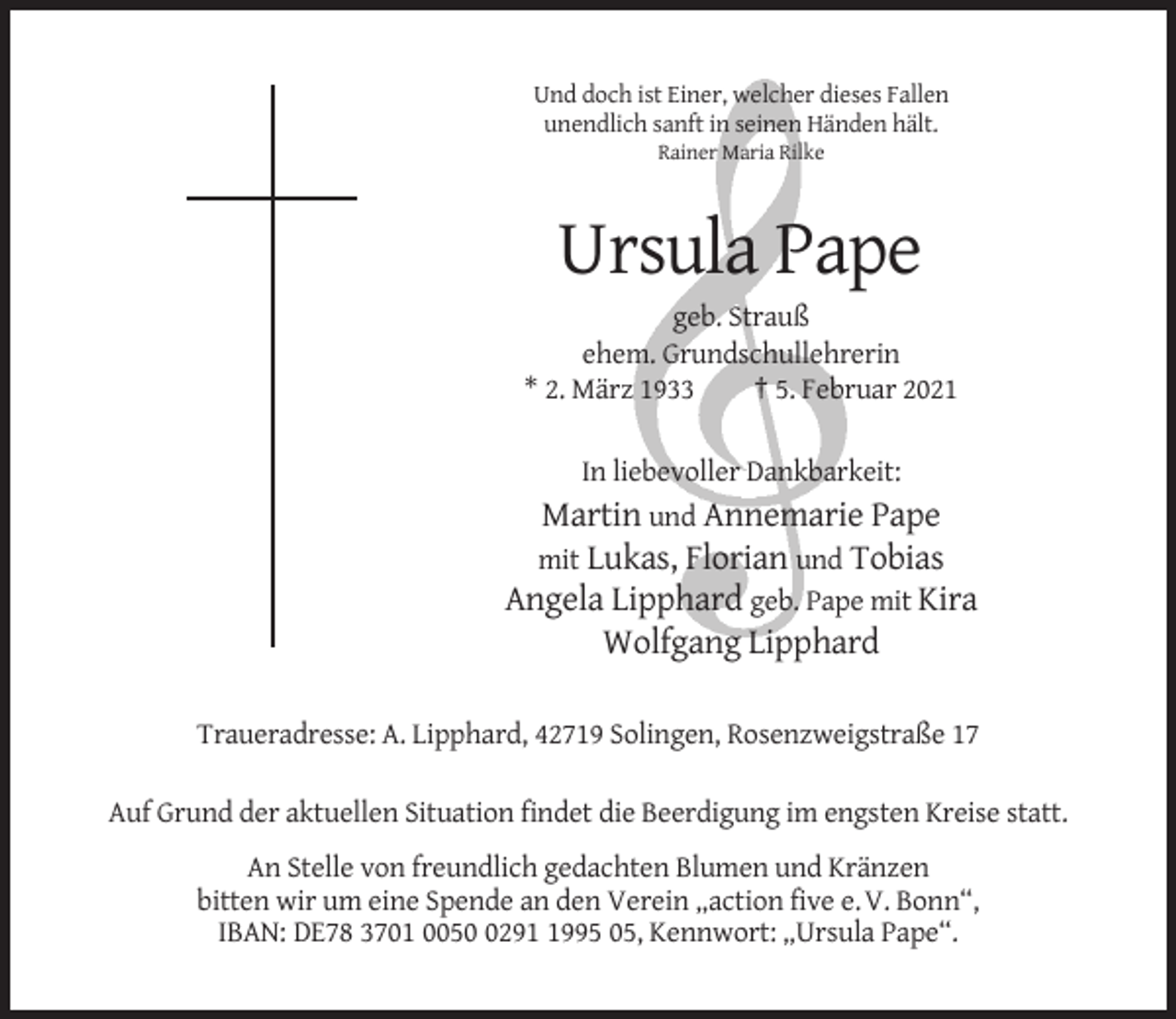 <p>Und doch ist Einer, welcher dieses Fallen<br />unendlich sanft in seinen Händen hält.<br />Rainer Maria Rilke</p><p>Ursula Pape<br />geb. Strauß<br />ehem. Grundschullehrerin<br />* 2. März 1933<br />† 5. Februar 2021<br />In liebevoller Dankbarkeit:</p><p>Martin und Annemarie Pape<br />mit Lukas, Florian und Tobias<br />Angela Lipphard geb. Pape mit Kira<br />Wolfgang Lipphard<br />Traueradresse: A. Lipphard, 42719 Solingen, Rosenzweigstraße 17<br />Auf Grund der aktuellen Situation findet die Beerdigung im engsten Kreise statt.<br />An Stelle von freundlich gedachten Blumen und Kränzen<br />bitten wir um eine Spende an den Verein „action five e. V. Bonn“,<br />IBAN: DE78 3701 00529995 05, Kennwort: „Ursula Pape“.</p>