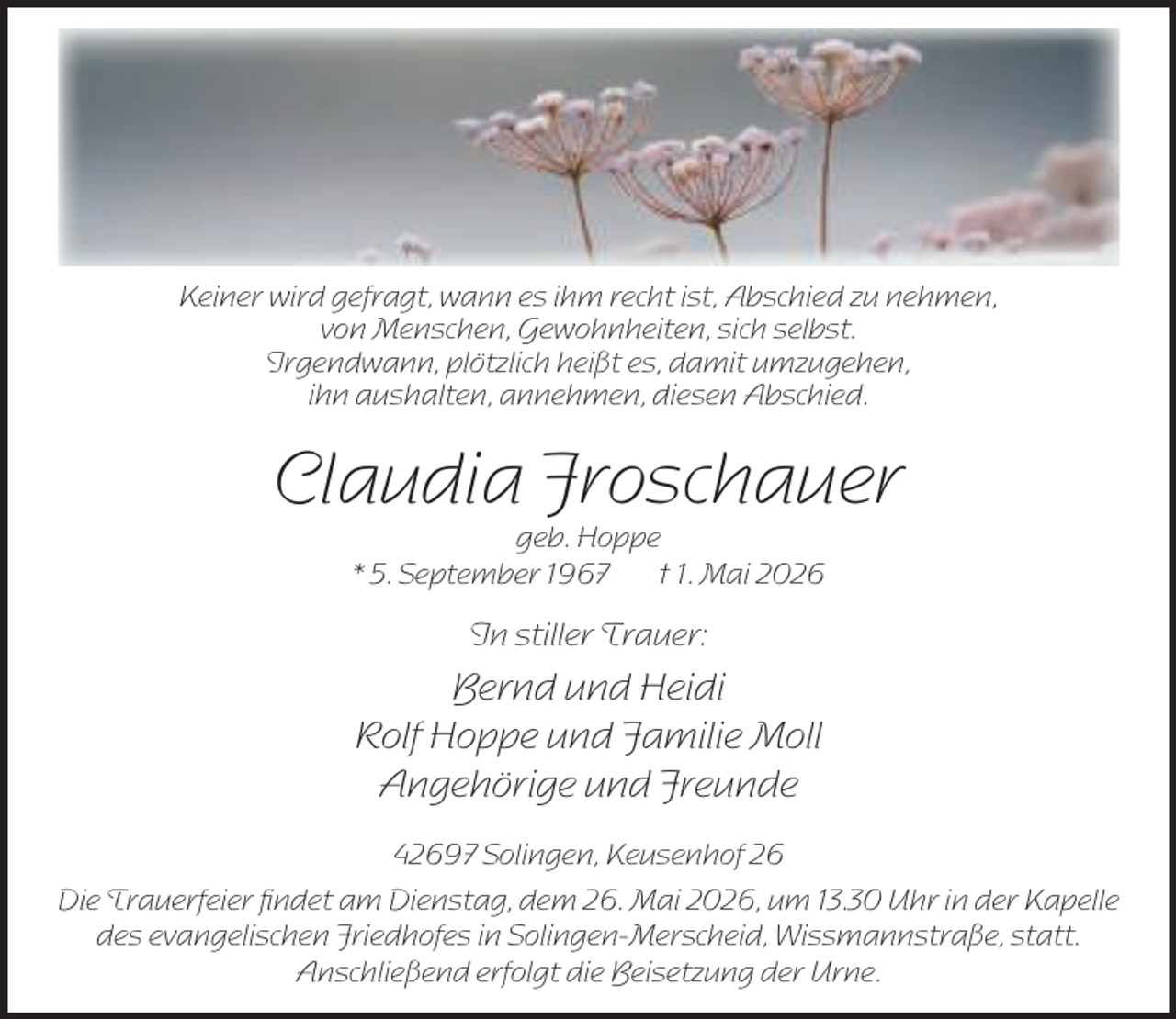 <p>Keiner wird gefragt, wann es ihm recht ist, Abschied zu nehmen,<br />von Menschen, Gewohnheiten, sich selbst.<br />Irgendwann, plötzlich heißt es, damit umzugehen,<br />ihn aushalten, annehmen, diesen Abschied.</p><p>Claudia Froschauer<br />geb. Hoppe<br />* 5. September 1967<br />† 1. Mai 2026</p><p>In stiller Trauer:</p><p>Bernd und Heidi<br />Rolf Hoppe und Familie Moll<br />Angehörige und Freunde<br />42697 Solingen, Keusenhof 26<br />Die Trauerfeier ﬁndet am Dienstag, dem 26. Mai 2026, um 13.30 Uhr in der Kapelle<br />des evangelischen Friedhofes in Solingen-Merscheid, Wissmannstraße, statt.<br />Anschließend erfolgt die Beisetzung der Urne.</p>
