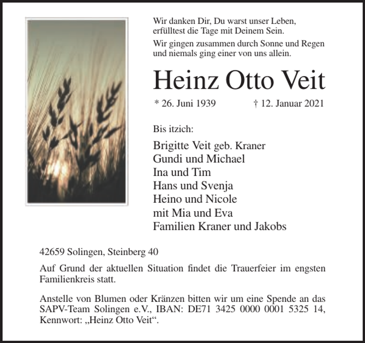 <p>Wir danken Dir, Du warst unser Leben,<br />erfülltest die Tage mit Deinem Sein.<br />Wir gingen zusammen durch Sonne und Regen<br />und niemals ging einer von uns allein.</p><p>Heinz Otto Veit<br />* 26. Juni 1939</p><p>† 12. Januar 2021</p><p>Bis itzich:</p><p>Brigitte Veit geb. Kraner<br />Gundi und Michael<br />Ina und Tim<br />Hans und Svenja<br />Heino und Nicole<br />mit Mia und Eva<br />Familien Kraner und Jakobs<br />42659 Solingen, Steinberg 40<br />Auf Grund der aktuellen Situation findet die Trauerfeier im engsten<br />Familienkreis statt.<br />Anstelle von Blumen oder Kränzen bitten wir um eine Spende an das<br />SAPV-Team Solingen e.V., IBAN: DE71 3425 01 5325 14,<br />Kennwort: „Heinz Otto Veit“.</p>