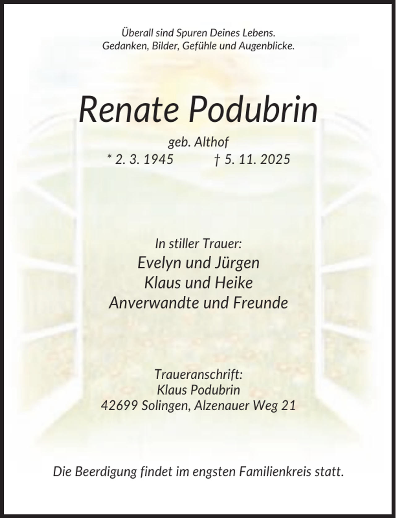 <p>Überall sind Spuren Deines Lebens.<br />Gedanken, Bilder, Gefühle und Augenblicke.</p><p>Renate Podubrin<br />geb. Althof<br />* 2. 3. 1945<br />† 5. 11. 2025</p><p>In stiller Trauer:</p><p>Evelyn und Jürgen<br />Klaus und Heike<br />Anverwandte und Freunde</p><p>Traueranschrift:<br />Klaus Podubrin<br />42699 Solingen, Alzenauer Weg 21</p><p>Die Beerdigung findet im engsten Familienkreis statt.</p>