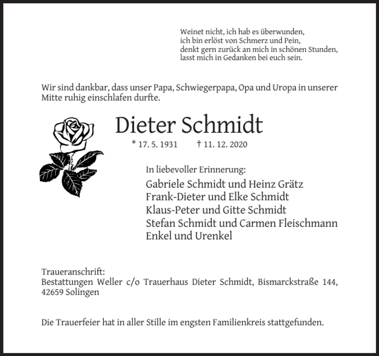<p>Weinet nicht, ich hab es überwunden,<br />ich bin erlöst von Schmerz und Pein,<br />denkt gern zurück an mich in schönen Stunden,<br />lasst mich in Gedanken bei euch sein.</p><p>Wir sind dankbar, dass unser Papa, Schwiegerpapa, Opa und Uropa in unserer<br />Mitte ruhig einschlafen durfte.</p><p>Dieter Schmidt<br />* 17. 5. 1931</p><p>† 11. 12. 2020</p><p>In liebevoller Erinnerung:</p><p>Gabriele Schmidt und Heinz Grätz<br />Frank-Dieter und Elke Schmidt<br />Klaus-Peter und Gitte Schmidt<br />Stefan Schmidt und Carmen Fleischmann<br />Enkel und Urenkel</p><p>Traueranschrift:<br />Bestattungen Weller c/o Trauerhaus Dieter Schmidt, Bismarckstraße 144,<br />42659 Solingen</p><p>Die Trauerfeier hat in aller Stille im engsten Familienkreis stattgefunden.</p>