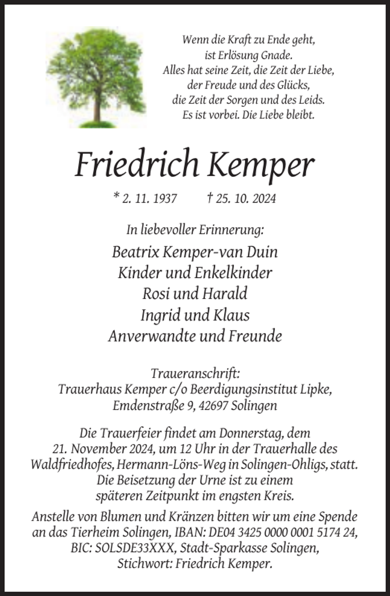 <p>Wenn die Kraft zu Ende geht,<br />ist Erlösung Gnade.<br />Alles hat seine Zeit, die Zeit der Liebe,<br />der Freude und des Glücks,<br />die Zeit der Sorgen und des Leids.<br />Es ist vorbei. Die Liebe bleibt.</p><p>Friedrich Kemper<br />* 2. 11. 1937</p><p>† 25. 10. 2024</p><p>In liebevoller Erinnerung:</p><p>Beatrix Kemper-van Duin<br />Kinder und Enkelkinder<br />Rosi und Harald<br />Ingrid und Klaus<br />Anverwandte und Freunde<br />Traueranschrift:<br />Trauerhaus Kemper c/o Beerdigungsinstitut Lipke,<br />Emdenstraße 9, 42697 Solingen<br />Die Trauerfeier findet am Donnerstag, dem<br />21. November 2024, um 12 Uhr in der Trauerhalle des<br />Waldfriedhofes, Hermann-Löns-Weg in Solingen-Ohligs, statt.<br />Die Beisetzung der Urne ist zu einem<br />späteren Zeitpunkt im engsten Kreis.<br />Anstelle von Blumen und Kränzen bitten wir um eine Spende<br />an das Tierheim Solingen, IBAN: DE04 3425 01 5174 24,<br />BIC: SOLSDE33XXX, Stadt-Sparkasse Solingen,<br />Stichwort: Friedrich Kemper.</p>