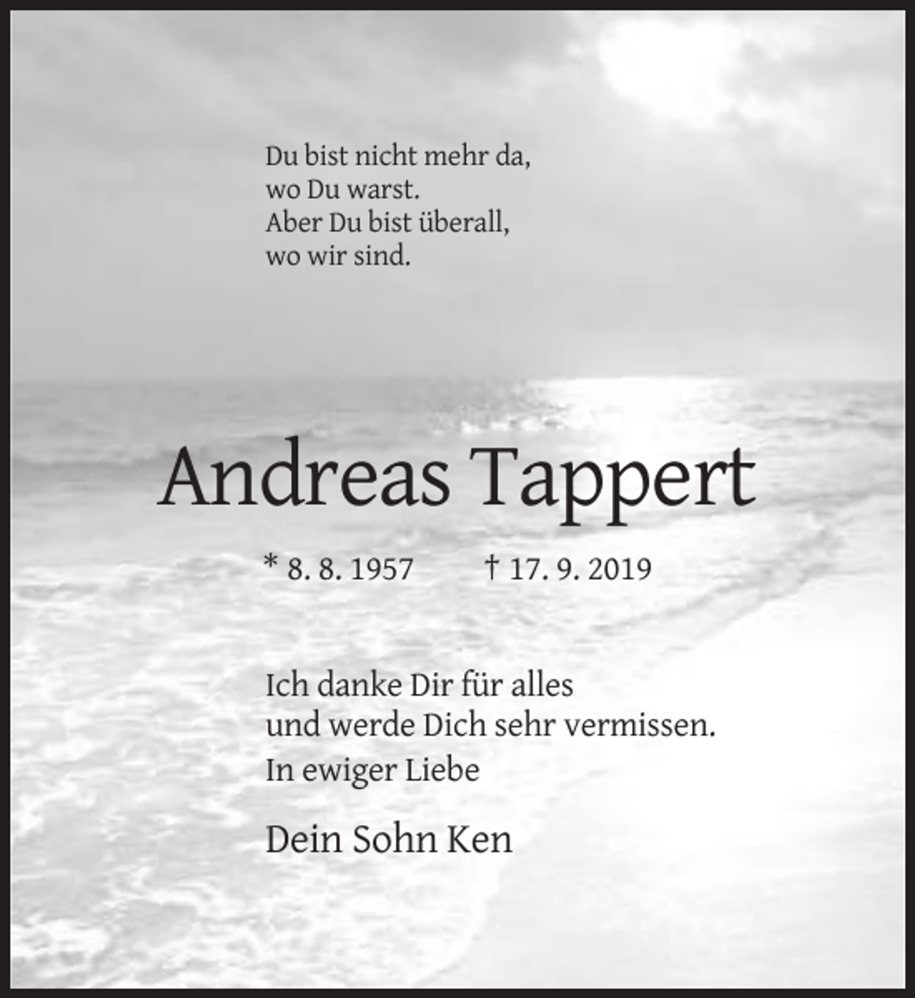 <p>Du bist nicht mehr da,<br />wo Du warst.<br />Aber Du bist überall,<br />wo wir sind.</p><p>Andreas Tappert<br />* 8. 8. 1957</p><p>† 17. 9. 2019</p><p>Ich danke Dir für alles<br />und werde Dich sehr vermissen.<br />In ewiger Liebe</p><p>Dein Sohn Ken</p>