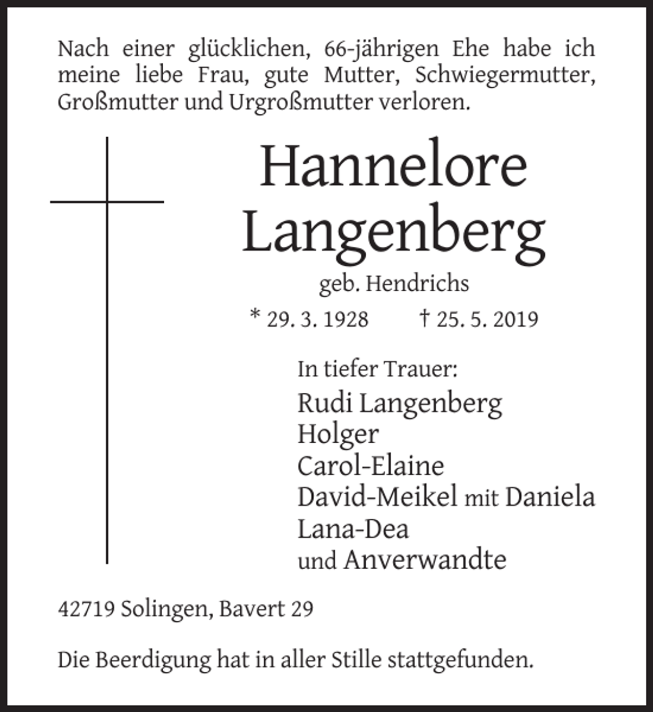 <p>Nach einer glücklichen, 66-jährigen Ehe habe ich<br />meine liebe Frau, gute Mutter, Schwiegermutter,<br />Großmutter und Urgroßmutter verloren.</p><p>Hannelore<br />Langenberg<br />geb. Hendrichs<br />* 29. 3. 1928<br />† 25. 5. 2019<br />In tiefer Trauer:</p><p>Rudi Langenberg<br />Holger<br />Carol-Elaine<br />David-Meikel mit Daniela<br />Lana-Dea<br />und Anverwandte<br />42719 Solingen, Bavert 29<br />Die Beerdigung hat in aller Stille stattgefunden.</p>
