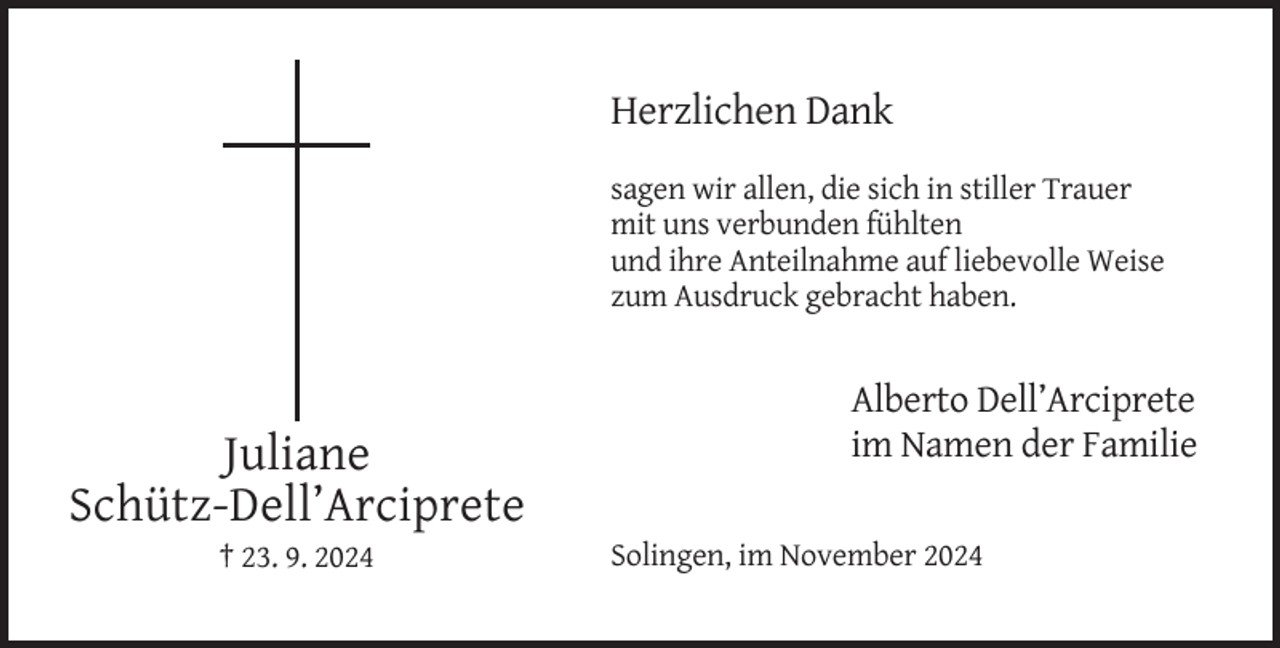 <p>Herzlichen Dank<br />sagen wir allen, die sich in stiller Trauer<br />mit uns verbunden fühlten<br />und ihre Anteilnahme auf liebevolle Weise<br />zum Ausdruck gebracht haben.</p><p>Juliane<br />Schütz-Dell’Arciprete<br />† 23. 9. 2024</p><p>Alberto Dell’Arciprete<br />im Namen der Familie<br />Solingen, im November 2024</p>