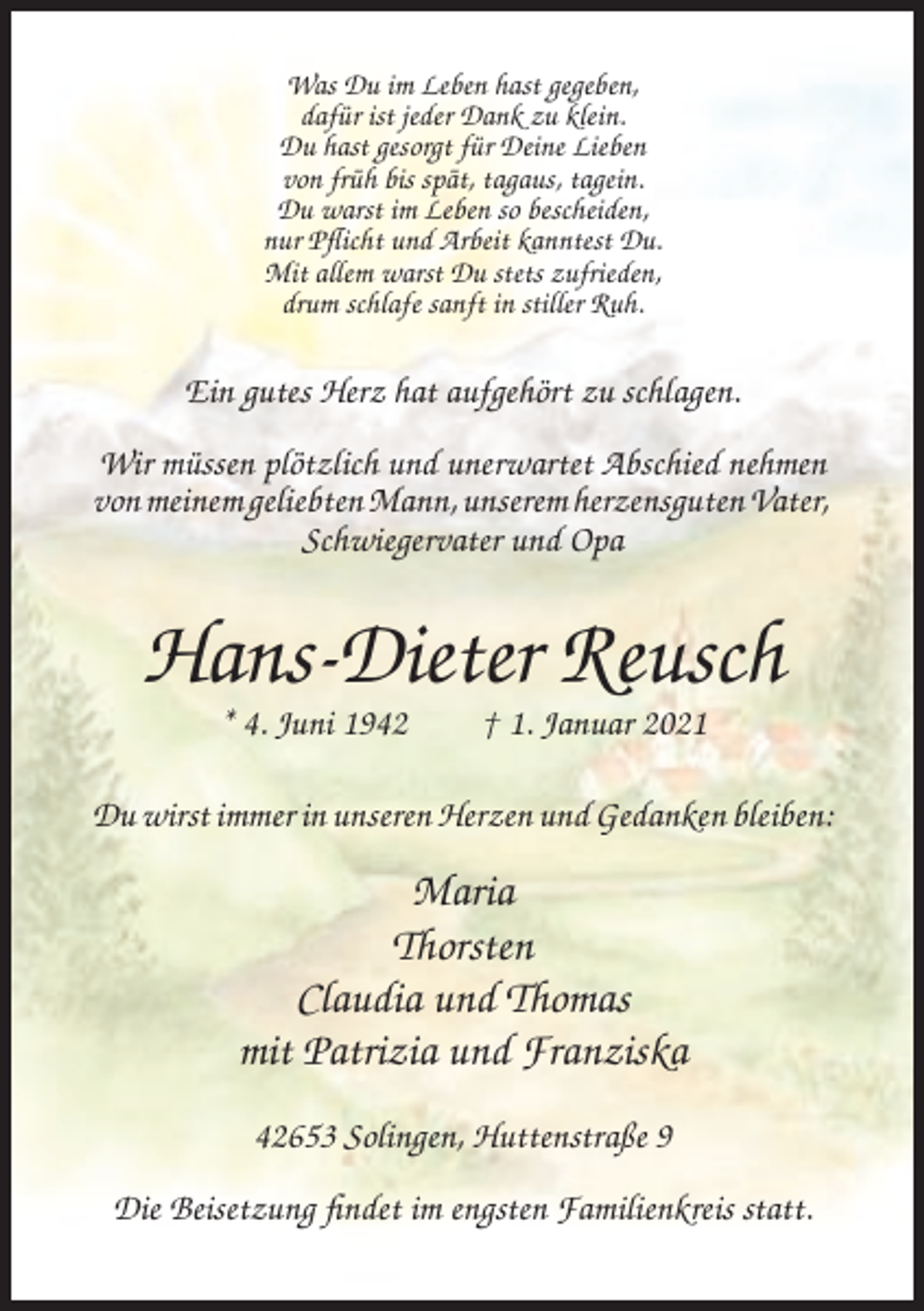 <p>Was Du im Leben hast gegeben,<br />dafür ist jeder Dank zu klein.<br />Du hast gesorgt für Deine Lieben<br />von früh bis spät, tagaus, tagein.<br />Du warst im Leben so bescheiden,<br />nur Pflicht und Arbeit kanntest Du.<br />Mit allem warst Du stets zufrieden,<br />drum schlafe sanft in stiller Ruh.</p><p>Ein gutes Herz hat aufgehört zu schlagen.<br />Wir müssen plötzlich und unerwartet Abschied nehmen<br />von meinem geliebten Mann, unserem herzensguten Vater,<br />Schwiegervater und Opa</p><p>Hans-Dieter Reusch<br />* 4. Juni 1942</p><p>† 1. Januar 2021</p><p>Du wirst immer in unseren Herzen und Gedanken bleiben:</p><p>Maria<br />Thorsten<br />Claudia und Thomas<br />mit Patrizia und Franziska<br />42653 Solingen, Huttenstraße 9<br />Die Beisetzung findet im engsten Familienkreis statt.</p>