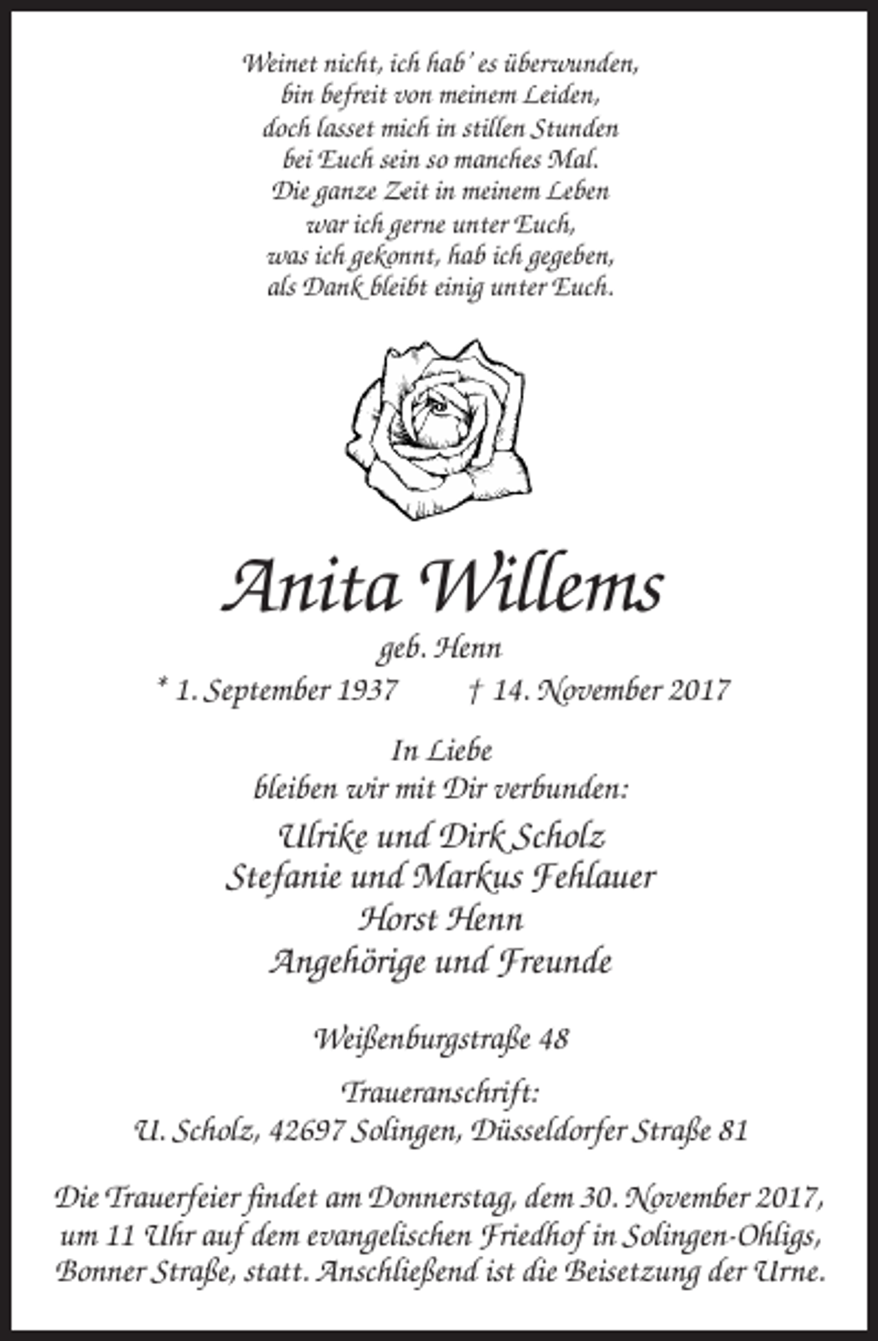 <p>Weinet nicht, ich hab’ es überwunden,<br />bin befreit von meinem Leiden,<br />doch lasset mich in stillen Stunden<br />bei Euch sein so manches Mal.<br />Die ganze Zeit in meinem Leben<br />war ich gerne unter Euch,<br />was ich gekonnt, hab ich gegeben,<br />als Dank bleibt einig unter Euch.</p><p>Anita Willems<br />geb. Henn<br />* 1. September 1937<br />† 14. November 2017<br />In Liebe<br />bleiben wir mit Dir verbunden:</p><p>Ulrike und Dirk Scholz<br />Stefanie und Markus Fehlauer<br />Horst Henn<br />Angehörige und Freunde<br />Weißenburgstraße 48<br />Traueranschrift:<br />U. Scholz, 42697 Solingen, Düsseldorfer Straße 81<br />Die Trauerfeier findet am Donnerstag, dem 30. November 2017,<br />um 11 Uhr auf dem evangelischen Friedhof in Solingen-Ohligs,<br />Bonner Straße, statt. Anschließend ist die Beisetzung der Urne.</p>