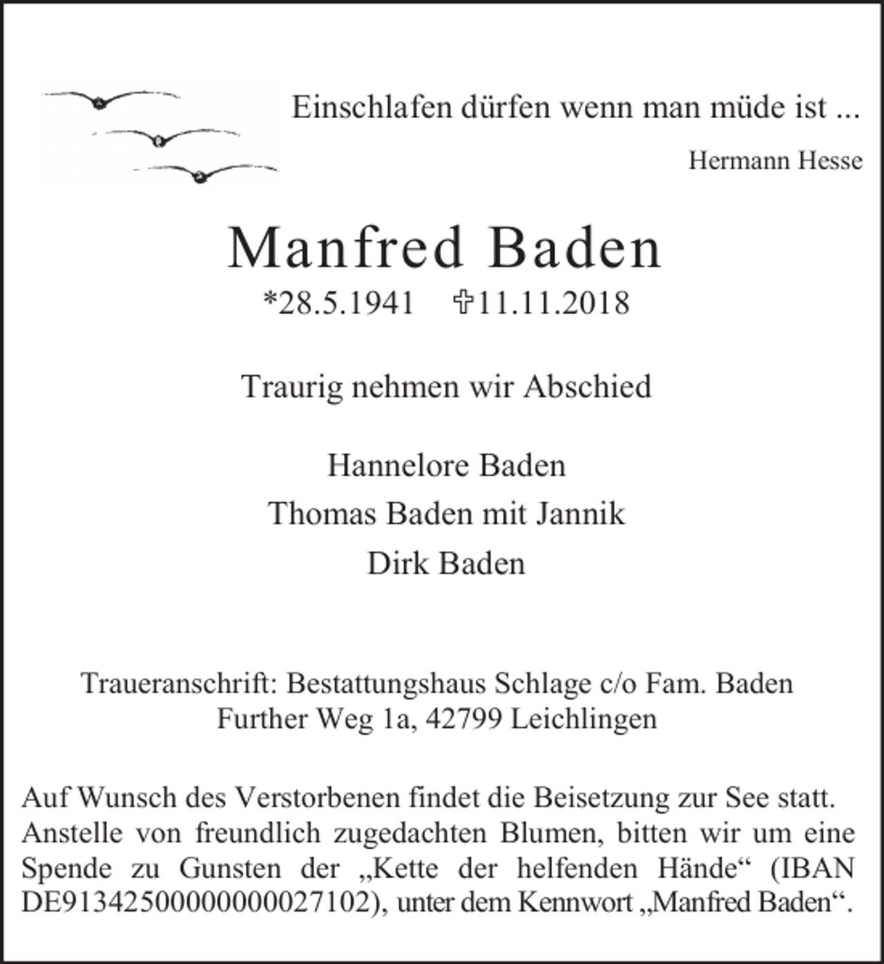 <p>Einschlafen dürfen wenn man müde ist ...<br />Hermann Hesse</p><p>Manfred Baden<br />*28.5.1941</p><p><11.11.2018</p><p>Traurig nehmen wir Abschied<br />Hannelore Baden<br />Thomas Baden mit Jannik<br />Dirk Baden<br />Traueranschrift: Bestattungshaus Schlage c/o Fam. Baden<br />Further Weg 1a, 42799 Leichlingen<br />Auf Wunsch des Verstorbenen findet die Beisetzung zur See statt.<br />Anstelle von freundlich zugedachten Blumen, bitten wir um eine<br />Spende zu Gunsten der „Kette der helfenden Hände“ (IBAN<br />DE91342500000000027102), unter dem Kennwort „Manfred Baden“.</p>