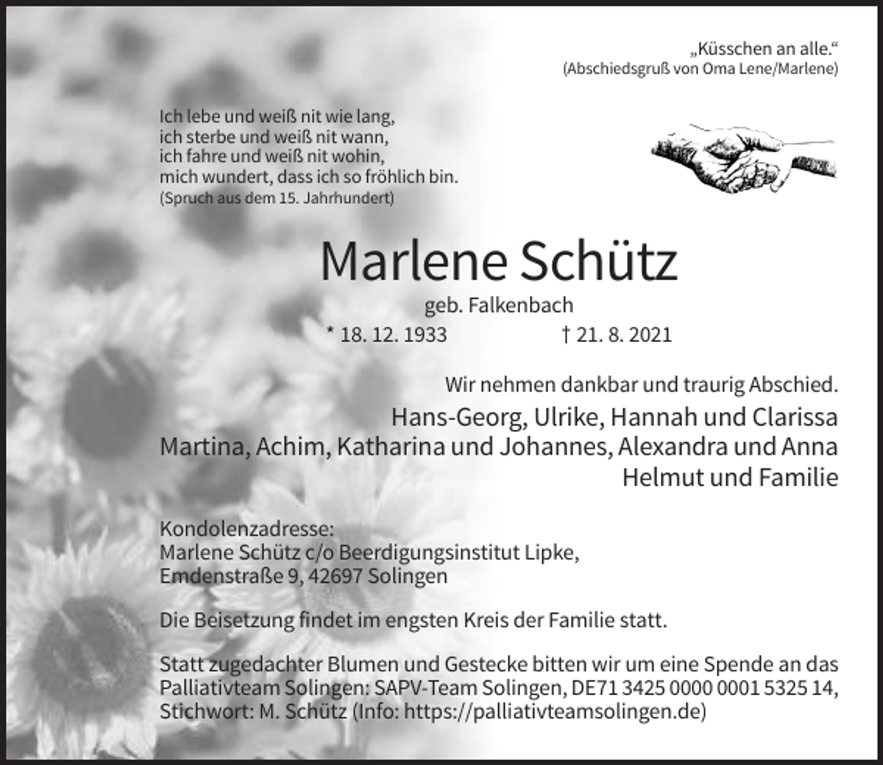 <p>„Küsschen an alle.“<br />(Abschiedsgruß von Oma Lene/Marlene)</p><p>Ich lebe und weiß nit wie lang,<br />ich sterbe und weiß nit wann,<br />ich fahre und weiß nit wohin,<br />mich wundert, dass ich so fröhlich bin.<br />(Spruch aus dem 15. Jahrhundert)</p><p>Marlene Schütz<br />geb. Falkenbach<br />* 18. 12. 1933<br />† 21. 8. 2021<br />Wir nehmen dankbar und traurig Abschied.</p><p>Hans-Georg, Ulrike, Hannah und Clarissa<br />Martina, Achim, Katharina und Johannes, Alexandra und Anna<br />Helmut und Familie<br />Kondolenzadresse:<br />Marlene Schütz c/o Beerdigungsinstitut Lipke,<br />Emdenstraße 9, 42697 Solingen<br />Die Beisetzung findet im engsten Kreis der Familie statt.<br />Statt zugedachter Blumen und Gestecke bitten wir um eine Spende an das<br />Palliativteam Solingen: SAPV-Team Solingen, DE71 3425 01 5325 14,<br />Stichwort: M. Schütz (Info: https://palliativteamsolingen.de)</p>