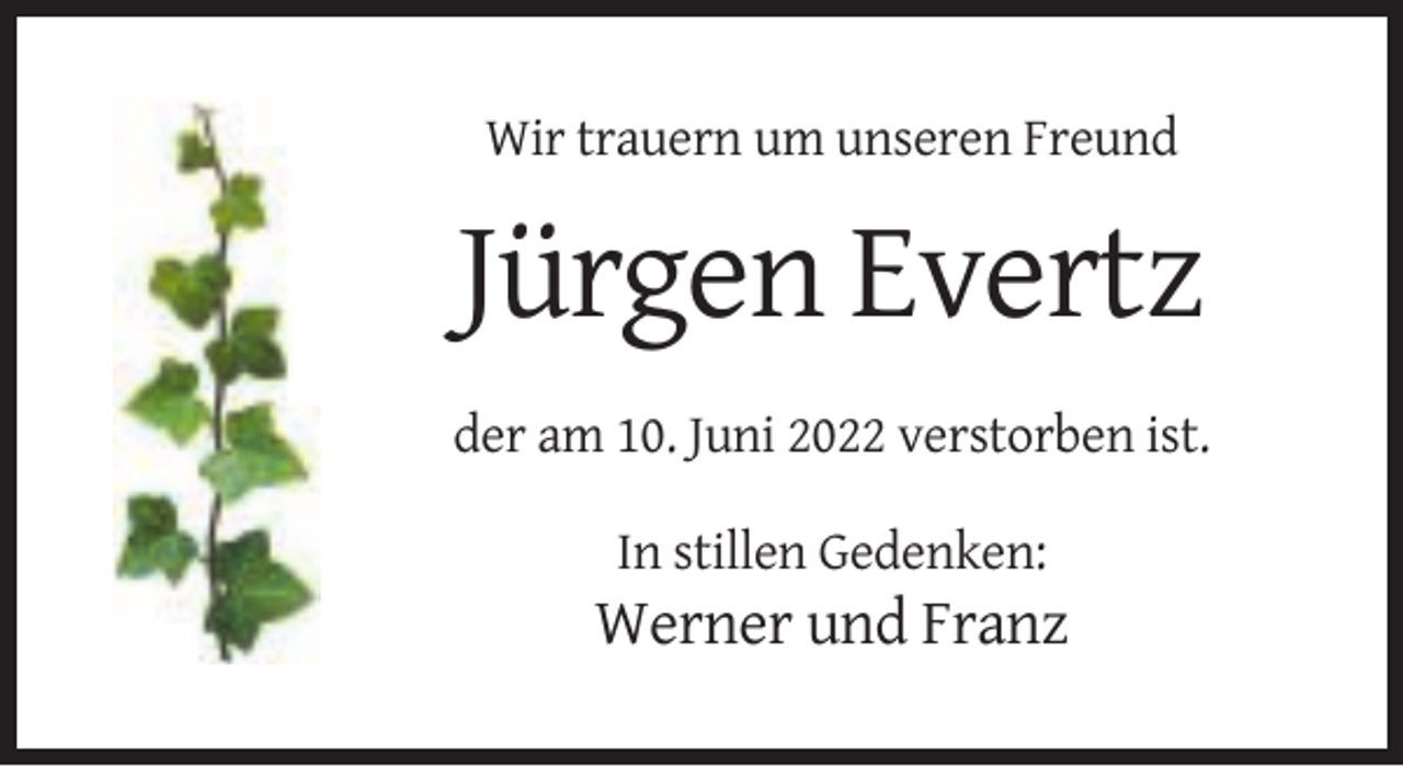 <p>Wir trauern um unseren Freund</p><p>Jürgen Evertz<br />der am 10. Juni 2022 verstorben ist.<br />In stillen Gedenken:</p><p>Werner und Franz</p>
