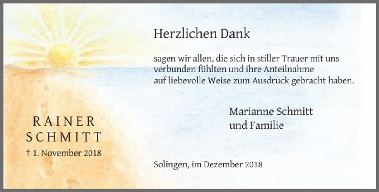 <p>Herzlichen Dank<br />sagen wir allen, die sich in stiller Trauer mit uns<br />verbunden fühlten und ihre Anteilnahme<br />auf liebevolle Weise zum Ausdruck gebracht haben.</p><p>RAINER<br />SCHMITT</p><p>Marianne Schmitt<br />und Familie</p><p>† 1. November 2018<br />Solingen, im Dezember 2018</p>
