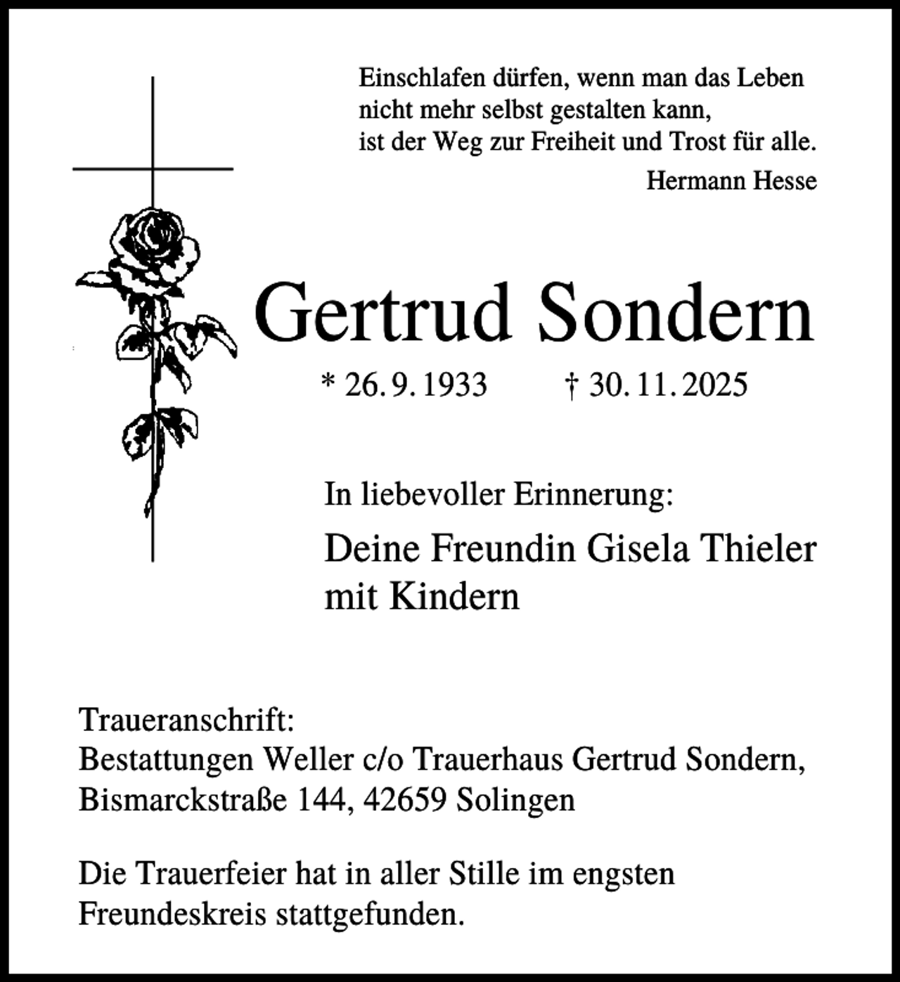<p>Einschlafen dürfen, wenn man das Leben<br />nicht mehr selbst gestalten kann,<br />ist der Weg zur Freiheit und Trost für alle.<br />Hermann Hesse</p><p>Gertrud Sondern<br />* 26. 9. 1933</p><p>† 30. 11. 2025</p><p>In liebevoller Erinnerung:</p><p>Deine Freundin Gisela Thieler<br />mit Kindern<br />Traueranschrift:<br />Bestattungen Weller c/o Trauerhaus Gertrud Sondern,<br />Bismarckstraße 144, 42659 Solingen<br />Die Trauerfeier hat in aller Stille im engsten<br />Freundeskreis stattgefunden.</p>