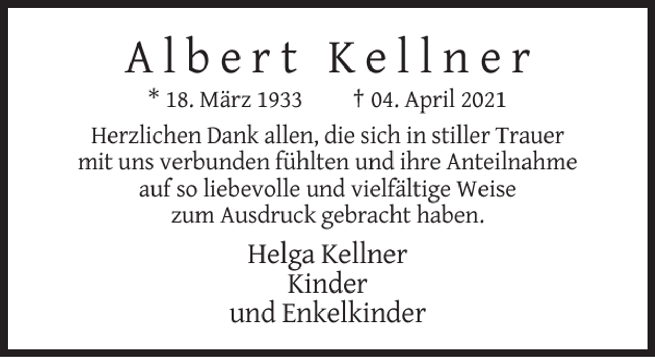 <p>Albert Kellner<br />* 18. März 1933<br />† 04. April 2021<br />Herzlichen Dank allen, die sich in stiller Trauer<br />mit uns verbunden fühlten und ihre Anteilnahme<br />auf so liebevolle und vielfältige Weise<br />zum Ausdruck gebracht haben.</p><p>Helga Kellner<br />Kinder<br />und Enkelkinder</p>