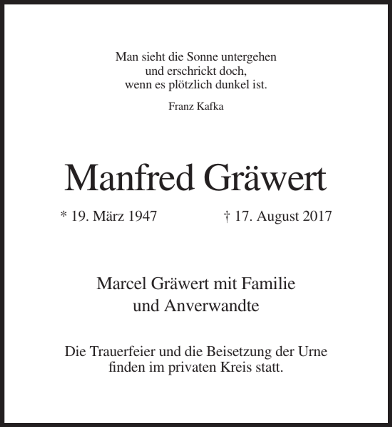 <p>Man sieht die Sonne untergehen<br />und erschrickt doch,<br />wenn es plötzlich dunkel ist.<br />Franz Kafka</p><p>Manfred Gräwert<br />* 19. März 1947</p><p>† 17. August 2017</p><p>Marcel Gräwert mit Familie<br />und Anverwandte<br />Die Trauerfeier und die Beisetzung der Urne<br />finden im privaten Kreis statt.</p>