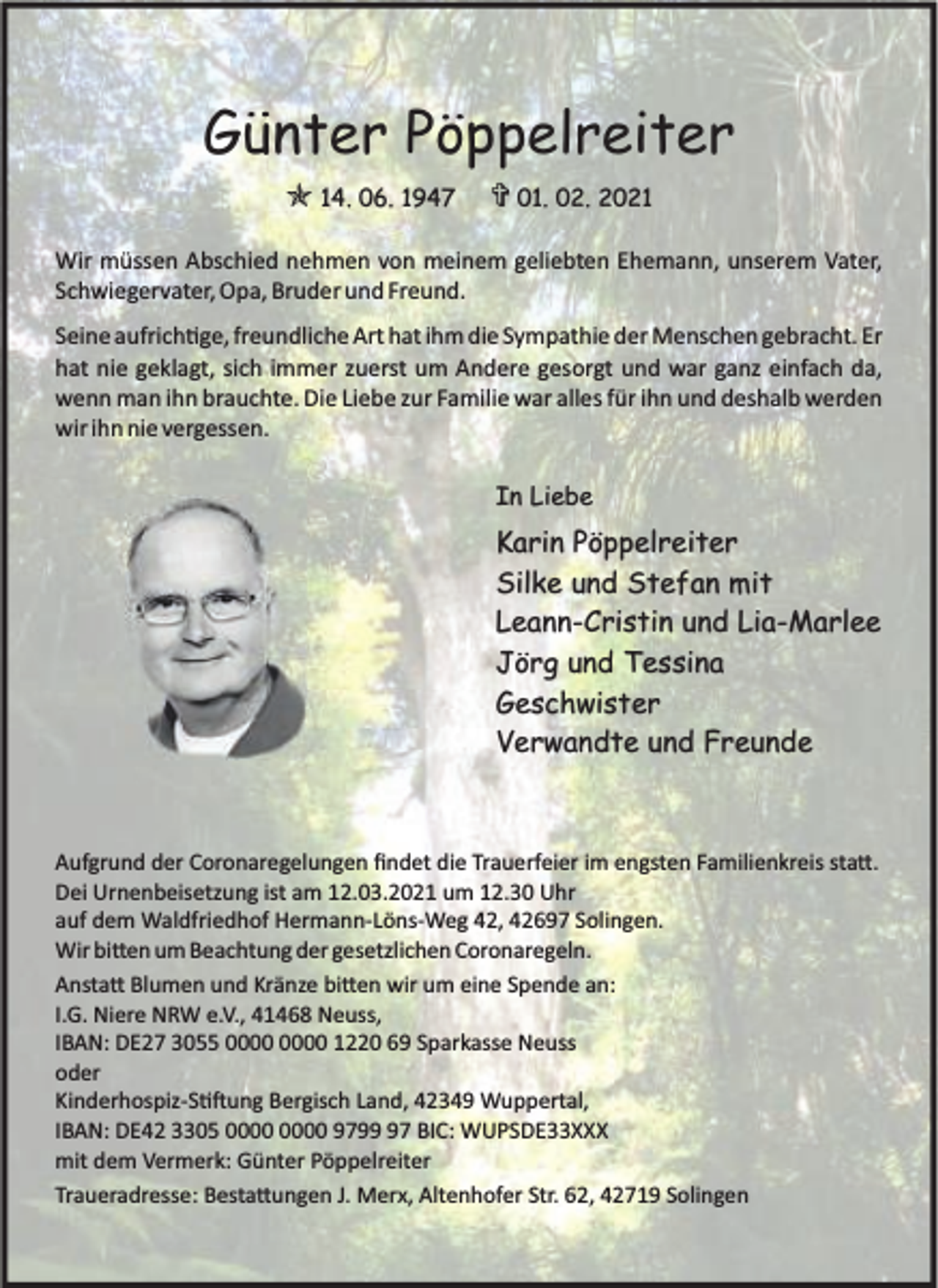 <p>Günter Pöppelreiter<br />O 14. 06. 1947</p><p>> 01. 02. 2021</p><p>Wir müssen Abschied nehmen von meinem geliebten Ehemann, unserem Vater,<br />Schwiegervater, Opa, Bruder und Freund.<br />Seine aufrich ge, freundliche Art hat ihm die Sympathie der Menschen gebracht. Er<br />hat nie geklagt, sich immer zuerst um Andere gesorgt und war ganz einfach da,<br />wenn man ihn brauchte. Die Liebe zur Familie war alles für ihn und deshalb werden<br />wir ihn nie vergessen.<br />In Liebe</p><p>Karin Pöppelreiter<br />Silke und Stefan mit<br />Leann-Cristin und Lia-Marlee<br />Jörg und Tessina<br />Geschwister<br />Verwandte und Freunde</p><p>Aufgrund der Coronaregelungen ﬁndet die Trauerfeier im engsten Familienkreis sta .<br />Dei Urnenbeisetzung ist am 12.03.2021 um 12.30 Uhr<br />auf dem Waldfriedhof Hermann-Löns-Weg 42, 42697 Solingen.<br />Wir bi en um Beachtung der gesetzlichen Coronaregeln.<br />Ansta Blumen und Kränze bi en wir um eine Spende an:<br />I.G. Niere NRW e.V., 41468 Neuss,<br />IBAN: DE27 3055 1220 69 Sparkasse Neuss<br />oder<br />Kinderhospiz-S ung Bergisch Land, 42349 Wuppertal,<br />IBAN: DE42 3305 9797 BIC: WUPSDE33XXX<br />mit dem Vermerk: Günter Pöppelreiter<br />Traueradresse: Besta ungen J. Merx, Altenhofer Str. 62, 42719 Solingen</p>