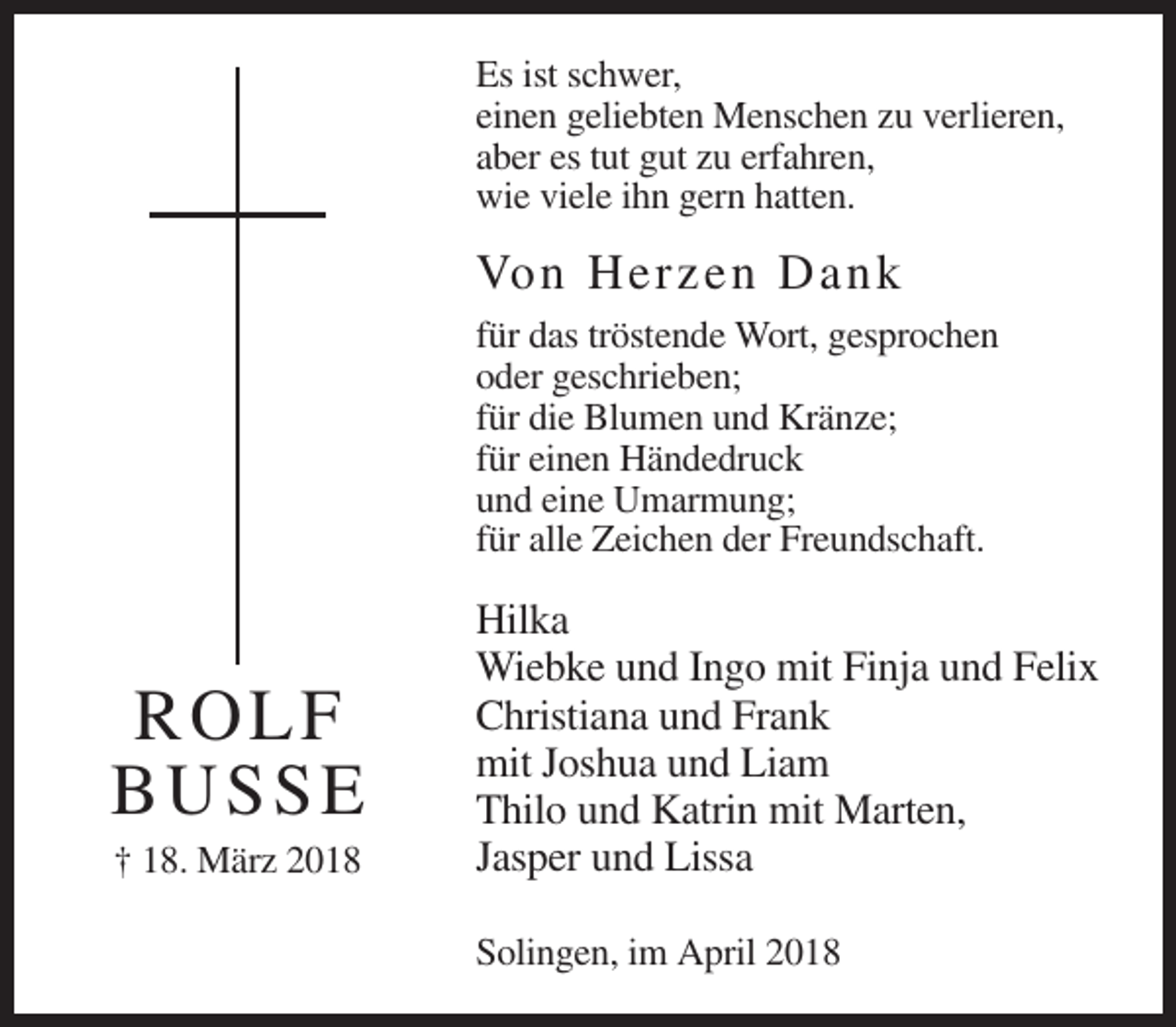 <p>Es ist schwer,<br />einen geliebten Menschen zu verlieren,<br />aber es tut gut zu erfahren,<br />wie viele ihn gern hatten.</p><p>Von Herze n Da nk<br />für das tröstende Wort, gesprochen<br />oder geschrieben;<br />für die Blumen und Kränze;<br />für einen Händedruck<br />und eine Umarmung;<br />für alle Zeichen der Freundschaft.</p><p>R O LF<br />BUSSE<br />† 18. März 2018</p><p>Hilka<br />Wiebke und Ingo mit Finja und Felix<br />Christiana und Frank<br />mit Joshua und Liam<br />Thilo und Katrin mit Marten,<br />Jasper und Lissa<br />Solingen, im April 2018</p>