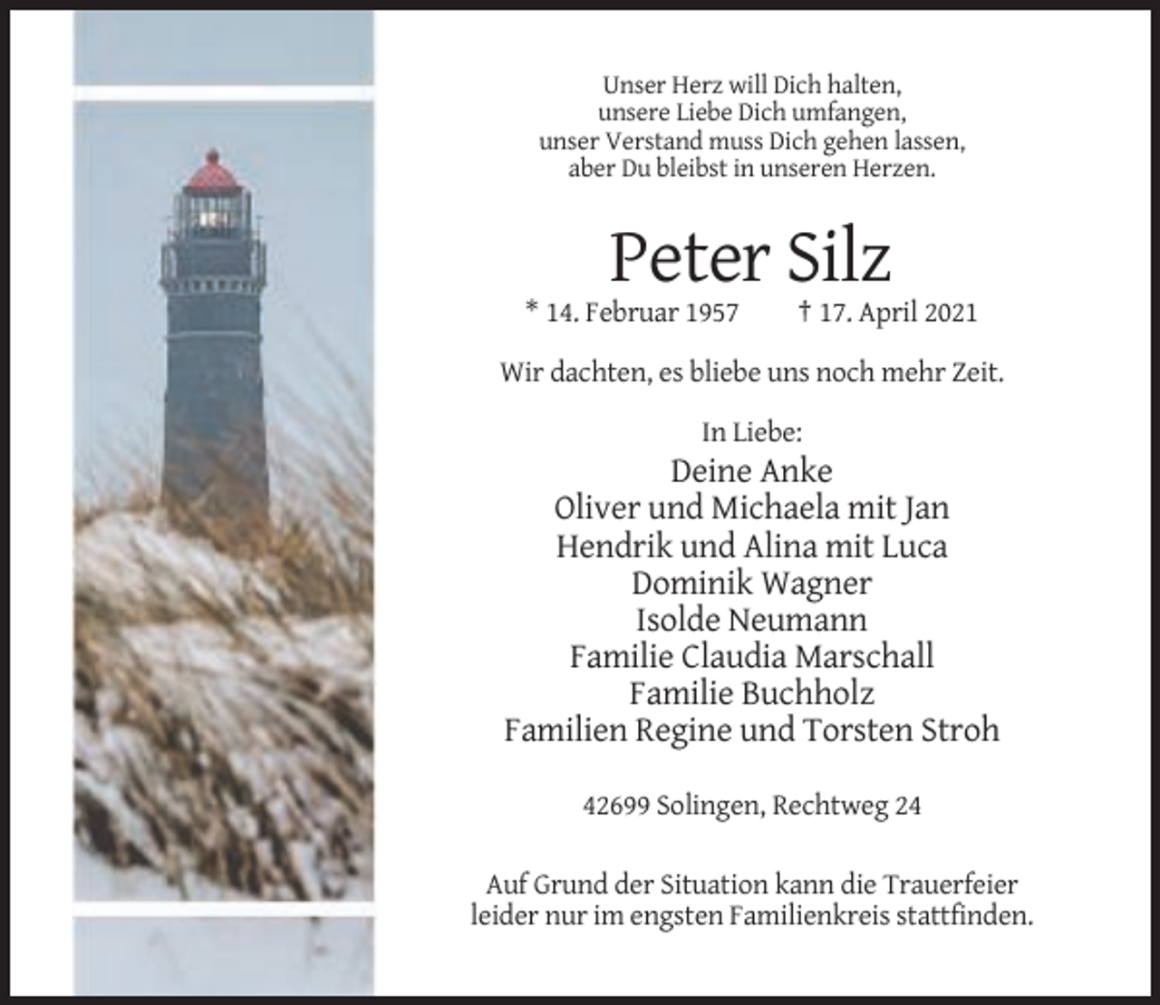 <p>Unser Herz will Dich halten,<br />unsere Liebe Dich umfangen,<br />unser Verstand muss Dich gehen lassen,<br />aber Du bleibst in unseren Herzen.</p><p>Peter Silz<br />* 14. Februar 1957</p><p>† 17. April 2021</p><p>Wir dachten, es bliebe uns noch mehr Zeit.<br />In Liebe:</p><p>Deine Anke<br />Oliver und Michaela mit Jan<br />Hendrik und Alina mit Luca<br />Dominik Wagner<br />Isolde Neumann<br />Familie Claudia Marschall<br />Familie Buchholz<br />Familien Regine und Torsten Stroh<br />42699 Solingen, Rechtweg 24<br />Auf Grund der Situation kann die Trauerfeier<br />leider nur im engsten Familienkreis stattfinden.</p>