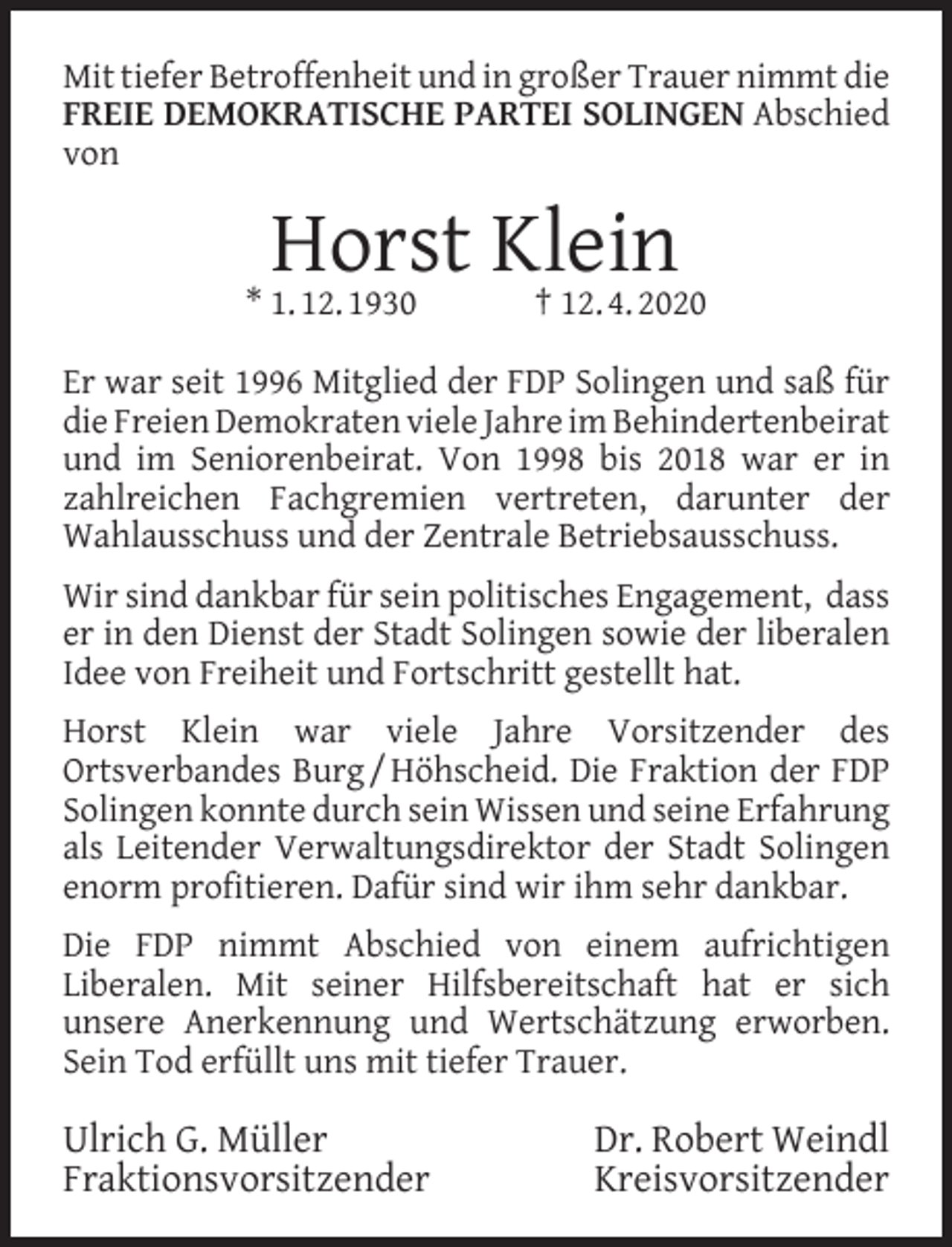 <p>Mit tiefer Betroffenheit und in großer Trauer nimmt die<br />FREIE DEMOKRATISCHE PARTEI SOLINGEN Abschied<br />von</p><p>Horst Klein<br />† 12. 4. 2020</p><p>* 1. 12. 1930</p><p>Er war seit 1996 Mitglied der FDP Solingen und saß für<br />die Freien Demokraten viele Jahre im Behindertenbeirat<br />und im Seniorenbeirat. Von 1998 bis 2018 war er in<br />zahlreichen Fachgremien vertreten, darunter der<br />Wahlausschuss und der Zentrale Betriebsausschuss.<br />Wir sind dankbar für sein politisches Engagement, dass<br />er in den Dienst der Stadt Solingen sowie der liberalen<br />Idee von Freiheit und Fortschritt gestellt hat.<br />Horst Klein war viele Jahre Vorsitzender des<br />Ortsverbandes Burg / Höhscheid. Die Fraktion der FDP<br />Solingen konnte durch sein Wissen und seine Erfahrung<br />als Leitender Verwaltungsdirektor der Stadt Solingen<br />enorm proﬁtieren. Dafür sind wir ihm sehr dankbar.<br />Die FDP nimmt Abschied von einem aufrichtigen<br />Liberalen. Mit seiner Hilfsbereitschaft hat er sich<br />unsere Anerkennung und Wertschätzung erworben.<br />Sein Tod erfüllt uns mit tiefer Trauer.</p><p>Ulrich G. Müller<br />Fraktionsvorsitzender</p><p>Dr. Robert Weindl<br />Kreisvorsitzender</p>