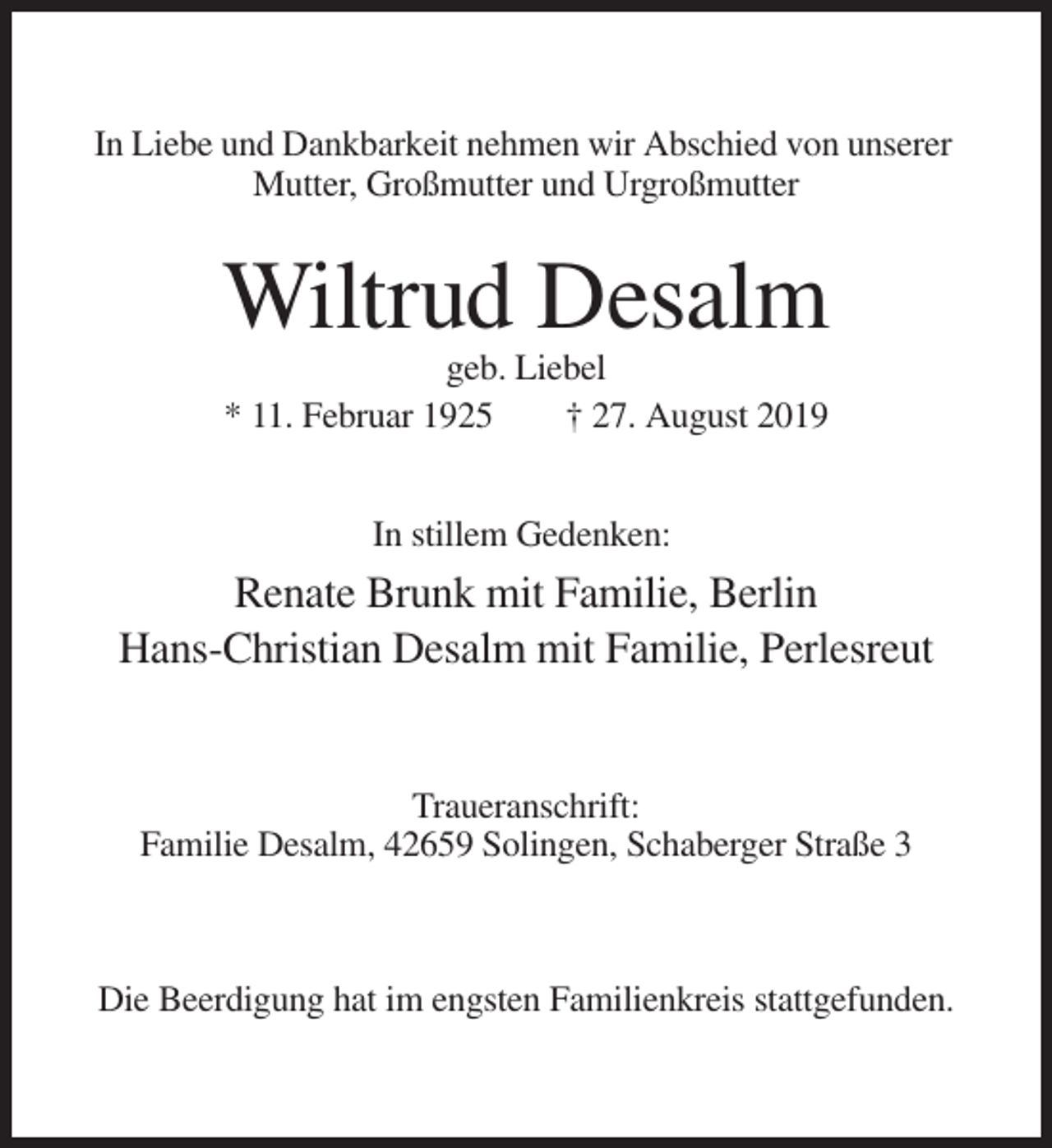 <p>In Liebe und Dankbarkeit nehmen wir Abschied von unserer<br />Mutter, Großmutter und Urgroßmutter</p><p>Wiltrud Desalm<br />geb. Liebel<br />* 11. Februar 1925<br />† 27. August 2019<br />In stillem Gedenken:</p><p>Renate Brunk mit Familie, Berlin<br />Hans-Christian Desalm mit Familie, Perlesreut</p><p>Traueranschrift:<br />Familie Desalm, 42659 Solingen, Schaberger Straße 3</p><p>Die Beerdigung hat im engsten Familienkreis stattgefunden.</p>