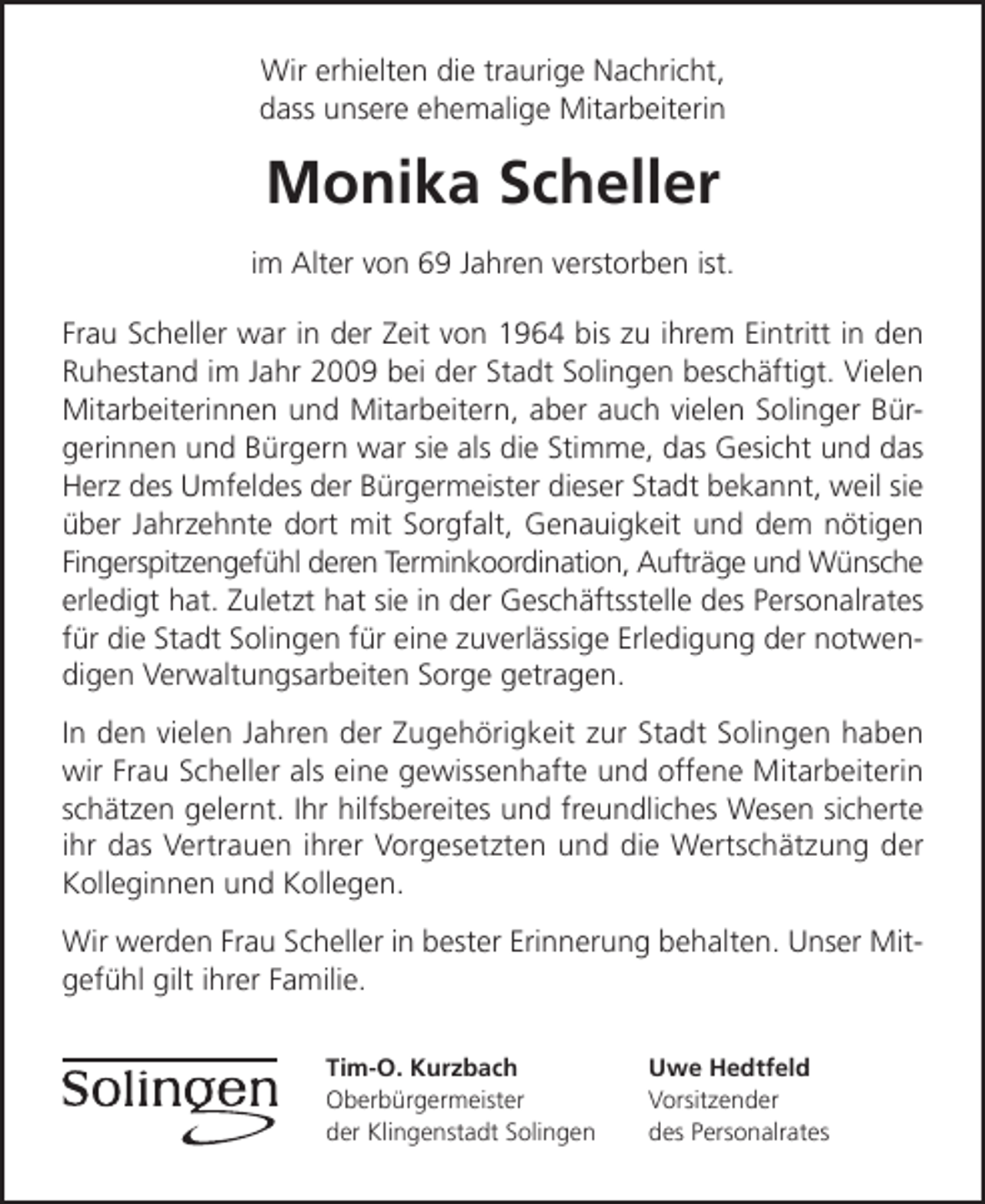 <p>Wir erhielten die traurige Nachricht,<br />dass unsere ehemalige Mitarbeiterin</p><p>Monika Scheller<br />im Alter von 69 Jahren verstorben ist.<br />Frau Scheller war in der Zeit von 1964 bis zu ihrem Eintritt in den<br />Ruhestand im Jahr 2009 bei der Stadt Solingen beschäftigt. Vielen<br />Mitarbeiterinnen und Mitarbeitern, aber auch vielen Solinger Bürgerinnen und Bürgern war sie als die Stimme, das Gesicht und das<br />Herz des Umfeldes der Bürgermeister dieser Stadt bekannt, weil sie<br />über Jahrzehnte dort mit Sorgfalt, Genauigkeit und dem nötigen<br />Fingerspitzengefühl deren Terminkoordination, Aufträge und Wünsche<br />erledigt hat. Zuletzt hat sie in der Geschäftsstelle des Personalrates<br />für die Stadt Solingen für eine zuverlässige Erledigung der notwendigen Verwaltungsarbeiten Sorge getragen.<br />In den vielen Jahren der Zugehörigkeit zur Stadt Solingen haben<br />wir Frau Scheller als eine gewissenhafte und offene Mitarbeiterin<br />schätzen gelernt. Ihr hilfsbereites und freundliches Wesen sicherte<br />ihr das Vertrauen ihrer Vorgesetzten und die Wertschätzung der<br />Kolleginnen und Kollegen.<br />Wir werden Frau Scheller in bester Erinnerung behalten. Unser Mitgefühl gilt ihrer Familie.<br />Tim-O. Kurzbach<br />Oberbürgermeister<br />der Klingenstadt Solingen</p><p>Uwe Hedtfeld<br />Vorsitzender<br />des Personalrates</p>