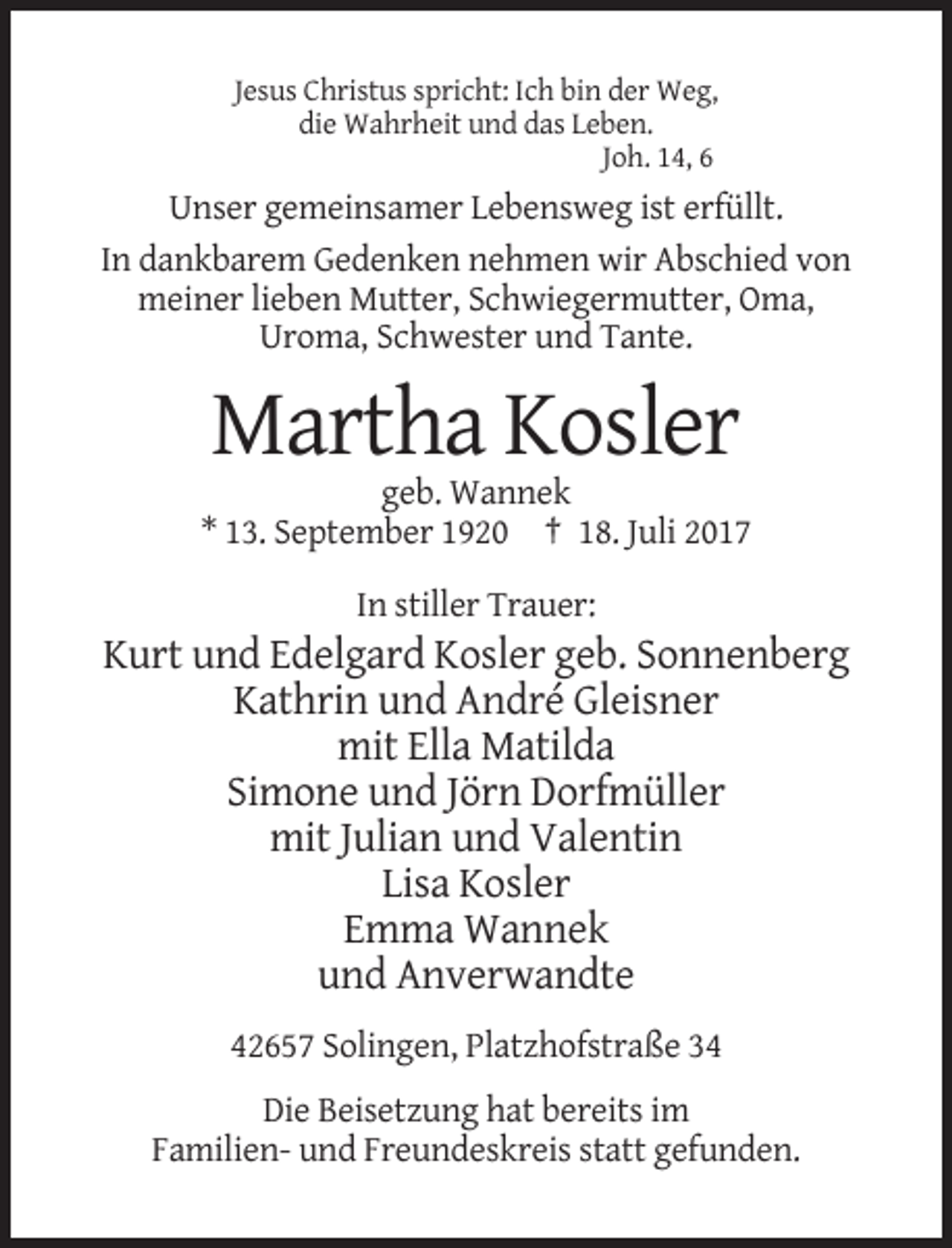 <p>Jesus Christus spricht: Ich bin der Weg,<br />die Wahrheit und das Leben.<br />Joh. 14, 6</p><p>Unser gemeinsamer Lebensweg ist erfüllt.<br />In dankbarem Gedenken nehmen wir Abschied von<!--filtered-->meiner lieben Mutter, Schwiegermutter, Oma,<br />Uroma, Schwester und Tante.</p><p>Martha Kosler<br />geb. Wannek<br />* 13. September 1920 † 18. Juli 2017<br />In stiller Trauer:</p><p>Kurt
 und Edelgard Kosler geb. Sonnenberg<br />Kathrin und André Gleisner<br />mit Ella Matilda<br />Simone und Jörn Dorfmüller<br />mit Julian und Valentin<br />Lisa Kosler<br />Emma
 Wannek<br />und Anverwandte<br />42657 Solingen, Platzhofstraße 34<br />Die Beisetzung hat bereits im<br />Familien- und Freundeskreis statt gefunden.</p>