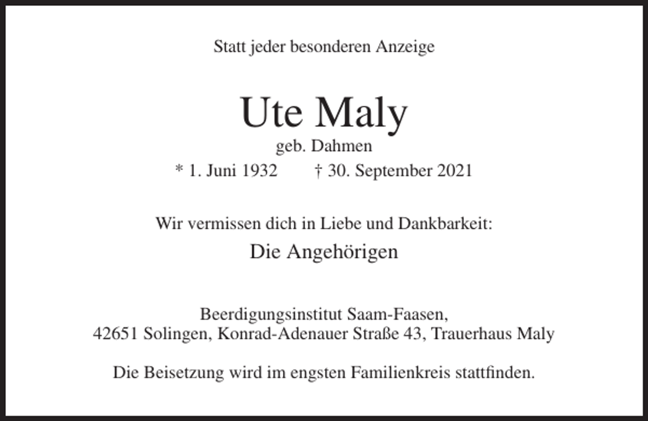 <p>Statt jeder besonderen Anzeige</p><p>Ute Maly<br />geb. Dahmen<br />* 1. Juni 1932<br />† 30. September 2021<br />Wir vermissen dich in Liebe und Dankbarkeit:</p><p>Die Angehörigen<br />Beerdigungsinstitut Saam-Faasen,<br />42651 Solingen, Konrad-Adenauer Straße 43, Trauerhaus Maly<br />Die Beisetzung wird im engsten Familienkreis stattfinden.</p>