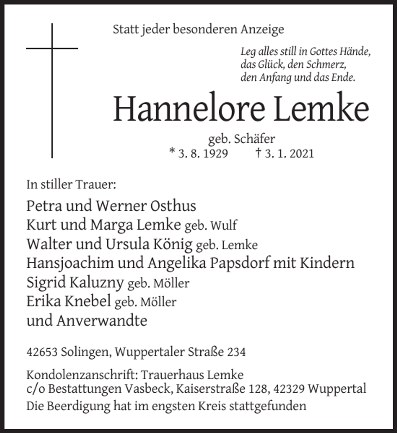 <p>Statt jeder besonderen Anzeige<br />Leg alles still in Gottes Hände,<br />das Glück, den Schmerz,<br />den Anfang und das Ende.</p><p>Hannelore Lemke<br />geb. Schäfer<br />* 3. 8. 1929<br />† 3. 1. 2021<br />In stiller Trauer:</p><p>Petra und Werner Osthus<br />Kurt und Marga Lemke geb. Wulf<br />Walter und Ursula König geb. Lemke<br />Hansjoachim und Angelika Papsdorf mit Kindern<br />Sigrid Kaluzny geb. Möller<br />Erika Knebel geb. Möller<br />und Anverwandte<br />42653 Solingen, Wuppertaler Straße 234<br />Kondolenzanschrift: Trauerhaus Lemke<br />c/o Bestattungen Vasbeck, Kaiserstraße 128, 42329 Wuppertal<br />Die Beerdigung hat im engsten Kreis stattgefunden</p>