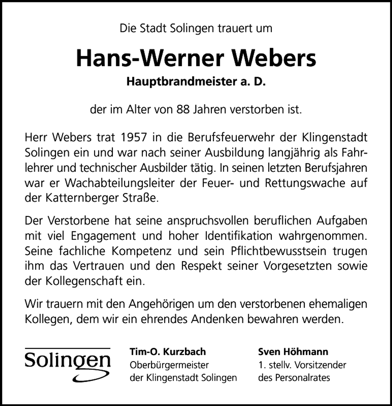 <p>Die Stadt Solingen trauert um</p><p>Hans-Werner Webers<br />Hauptbrandmeister a. D.</p><p>der im Alter von 88 Jahren verstorben ist.<br />Herr Webers trat 1957 in die Berufsfeuerwehr der Klingenstadt<br />Solingen ein und war nach seiner Ausbildung langjährig als Fahrlehrer und technischer Ausbilder tätig. In seinen letzten Berufsjahren<br />war er Wachabteilungsleiter der Feuer- und Rettungswache auf<br />der Katternberger Straße.<br />Der Verstorbene hat seine anspruchsvollen beruﬂichen Aufgaben<br />mit viel Engagement und hoher Identiﬁkation wahrgenommen.<br />Seine fachliche Kompetenz und sein Pﬂichtbewusstsein trugen<br />ihm das Vertrauen und den Respekt seiner Vorgesetzten sowie<br />der Kollegenschaft ein.<br />Wir trauern mit den Angehörigen um den verstorbenen ehemaligen<br />Kollegen, dem wir ein ehrendes Andenken bewahren werden.<br />Tim-O. Kurzbach<br />Oberbürgermeister<br />der Klingenstadt Solingen</p><p>Sven Höhmann<br />1. stellv. Vorsitzender<br />des Personalrates</p>