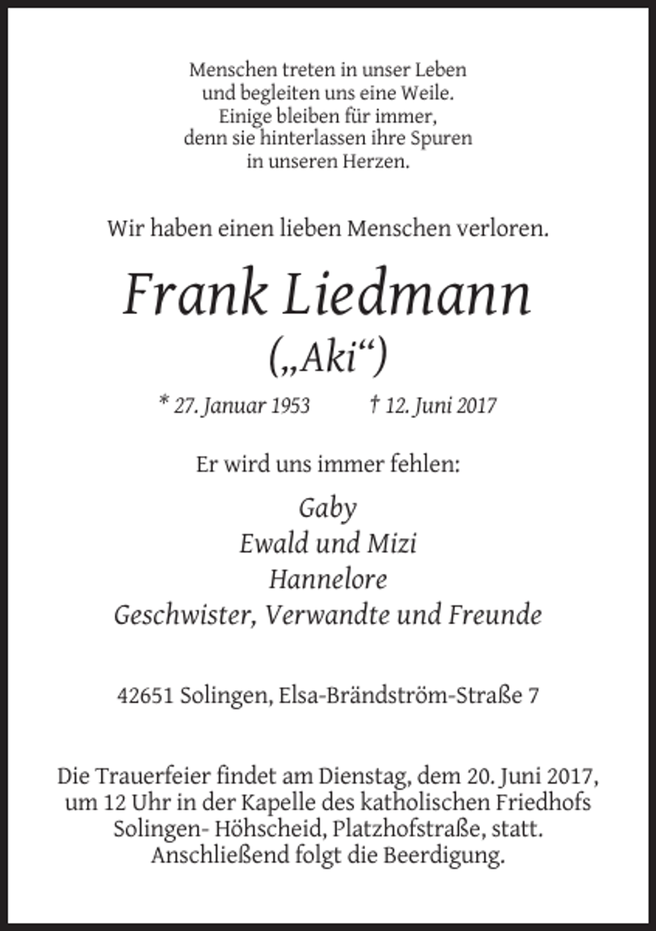 <p>Menschen treten in unser Leben<br />und begleiten uns eine Weile.<br />Einige bleiben für immer,<br />denn sie hinterlassen ihre Spuren<br />in unseren Herzen.</p><p>Wir haben einen lieben Menschen verloren.</p><p>Frank Liedmann<br />(„Aki“)<br />* 27. Januar 1953</p><p>† 12. Juni 2017</p><p>Er wird uns immer fehlen:</p><p>Gaby<br />Ewald und Mizi<br />Hannelore<br />Geschwister, Verwandte und Freunde<br />42651 Solingen, Elsa-Brändström-Straße 7</p><p>Die Trauerfeier findet am Dienstag, dem 20. Juni 2017,<br />um 12 Uhr in der Kapelle des katholischen Friedhofs<br />Solingen- Höhscheid, Platzhofstraße, statt.<br />Anschließend folgt die Beerdigung.</p>