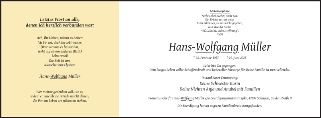 <p>Letztes Wort an alle,<br />denen ich herzlich verbunden war:</p><p>Metamorphose<br />Nicht Leben währt, noch Tod.<br />Ein Dritter erst ist ewig.<br />Es zu erkennen, ist uns nicht gegeben,<br />und Wandel bleibt.<br />Hilf, „Glaube, Liebe, Hoffnung“.<br />HWM</p><p>Ach, Ihr Lieben, nehmt es heiter:<br />Ich bin tot, doch Ihr lebt weiter.<br />(Wer von uns es besser hat,<br />steht auf einem anderen Blatt.)<br />Lebet wohl!<br />Die Zeit ist um.<br />Wünschet mir Elysium.</p><p>Hans-Wolfgang Müller<br />* 26. Februar 1927</p><p>† 19. Juni 2025</p><p>Leise bist Du gegangen.<br />Dein langes Leben voller Schaffenskraft und liebevoller Fürsorge für Deine Familie ist nun vollendet.</p><p>Hans-Wolfgang Müller<br />In dankbarer Erinnerung:</p><p>Deine Schwester Karin<br />Deine Nichten Anja und Anabel mit Familien<br />Wer meiner gedenken will, tue es,<br />indem er eine kleine Freude macht denen,<br />die ihm im Leben am nächsten stehen.</p><p>Traueranschrift: Hans-Wolfgang Müller c/o Beerdigungsinstitut Lipke, 42697 Solingen, Emdenstraße 9<br />Die Beerdigung hat im engsten Familienkreis stattgefunden.</p>