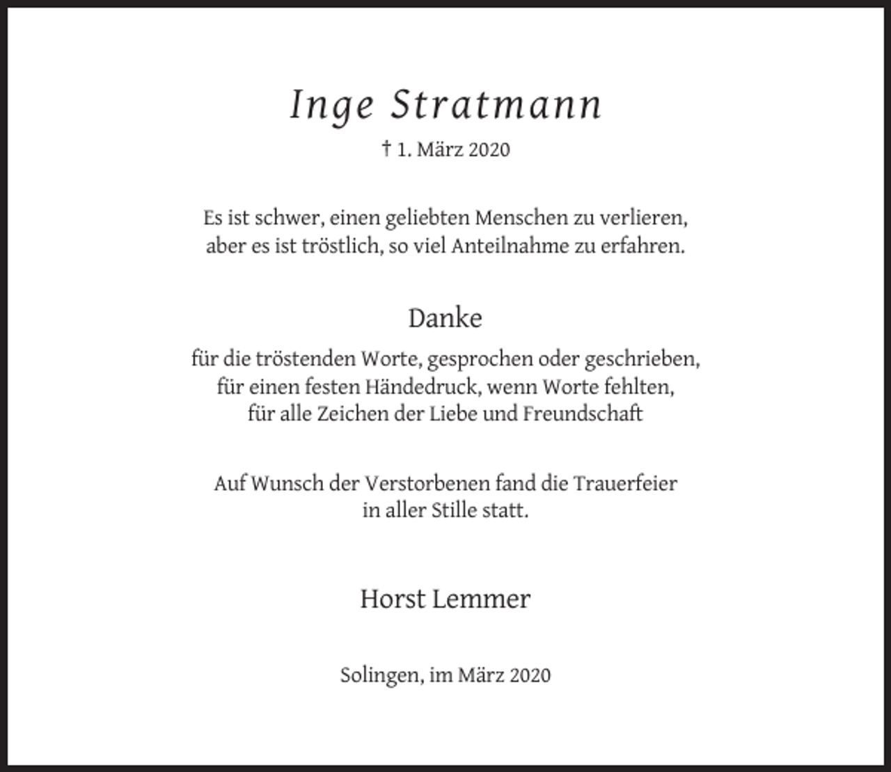 <p>Inge Stratmann<br />† 1. März 2020</p><p>Es ist schwer, einen geliebten Menschen zu verlieren,<br />aber es ist tröstlich, so viel Anteilnahme zu erfahren.</p><p>Danke<br />für die tröstenden Worte, gesprochen oder geschrieben,<br />für einen festen Händedruck, wenn Worte fehlten,<br />für alle Zeichen der Liebe und Freundschaft</p><p>Auf Wunsch der Verstorbenen fand die Trauerfeier<br />in aller Stille statt.</p><p>Horst Lemmer<br />Solingen, im März 2020</p>