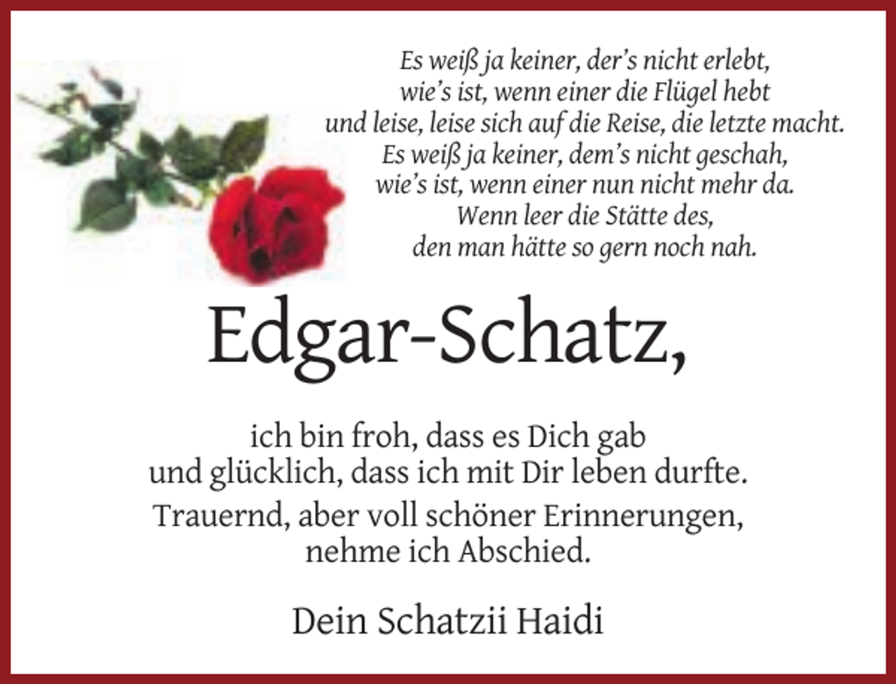 <p>Es weiß ja keiner, der’s nicht erlebt,<br />wie’s ist, wenn einer die Flügel hebt<br />und leise, leise sich auf die Reise, die letzte macht.<br />Es weiß ja keiner, dem’s nicht geschah,<br />wie’s ist, wenn einer nun nicht mehr da.<br />Wenn leer die Stätte des,<br />den man hätte so gern noch nah.</p><p>Edgar-Schatz,<br />ich bin froh, dass es Dich gab<br />und glücklich, dass ich mit Dir leben durfte.<br />Trauernd, aber voll schöner Erinnerungen,<br />nehme ich Abschied.</p><p>Dein Schatzii Haidi</p>