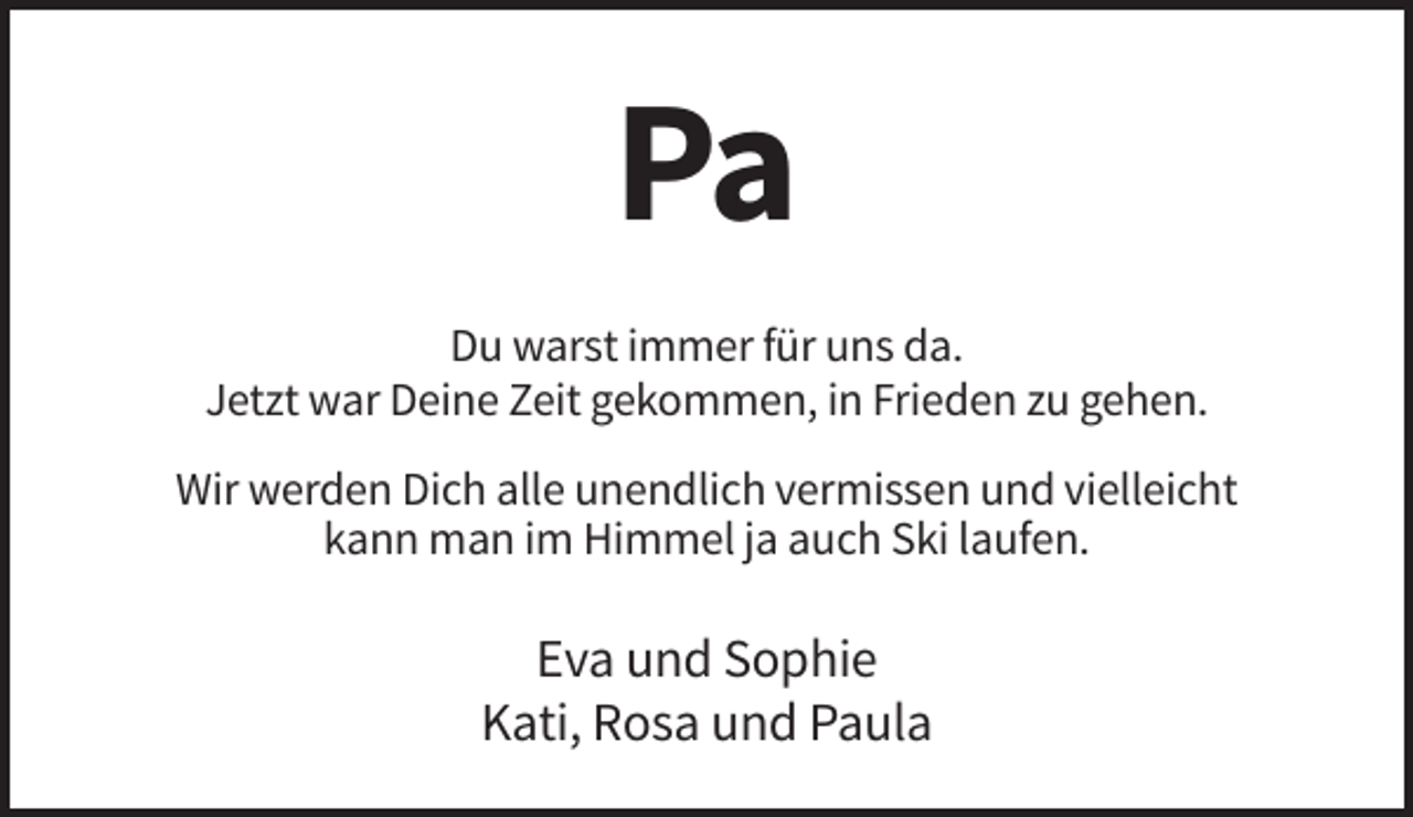 <p>Pa<br />Du warst immer für uns da.<br />Jetzt war Deine Zeit gekommen, in Frieden zu gehen.<br />Wir werden Dich alle unendlich vermissen und vielleicht<br />kann man im Himmel ja auch Ski laufen.</p><p>Eva und Sophie<br />Kati, Rosa und Paula</p>