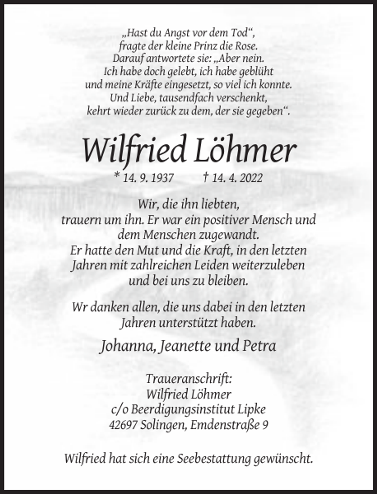 <p>„Hast du Angst vor dem Tod“,<br />fragte der kleine Prinz die Rose.<br />Darauf antwortete sie: „Aber nein.<br />Ich habe doch gelebt, ich habe geblüht<br />und meine Kräfte eingesetzt, so viel ich konnte.<br />Und Liebe, tausendfach verschenkt,<br />kehrt wieder zurück zu dem, der sie gegeben“.</p><p>Wilfried Löhmer<br />* 14. 9. 1937</p><p>† 14. 4. 2022</p><p>Wir, die ihn liebten,<br />trauern um ihn. Er war ein positiver Mensch und<br />dem Menschen zugewandt.<br />Er hatte den Mut und die Kraft, in den letzten<br />Jahren mit zahlreichen Leiden weiterzuleben<br />und bei uns zu bleiben.<br />Wr danken allen, die uns dabei in den letzten<br />Jahren unterstützt haben.</p><p>Johanna, Jeanette und Petra<br />Traueranschrift:<br />Wilfried Löhmer<br />c/o Beerdigungsinstitut Lipke<br />42697 Solingen, Emdenstraße 9<br />Wilfried hat sich eine Seebestattung gewünscht.</p>