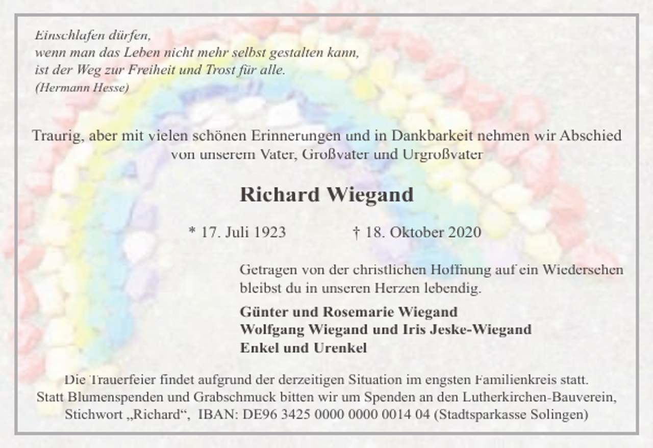 <p>Einschlafen dürfen,<br />wenn man das Leben nicht mehr selbst gestalten kann,<br />ist der Weg zur Freiheit und Trost für alle.<br />(Hermann Hesse)</p><p>Traurig, aber mit vielen schönen Erinnerungen und in Dankbarkeit nehmen wir Abschied<br />von unserem Vater, Großvater und Urgroßvater</p><p>Richard Wiegand<br />* 17. Juli 1923</p><p>† 18. Oktober 2020</p><p>Getragen von der christlichen Hoffnung auf ein Wiedersehen<br />bleibst du in unseren Herzen lebendig.<br />Günter und Rosemarie Wiegand<br />Wolfgang Wiegand und Iris Jeske-Wiegand<br />Enkel und Urenkel<br />Die Trauerfeier findet aufgrund der derzeitigen Situation im engsten Familienkreis statt.<br />Statt Blumenspenden und Grabschmuck bitten wir um Spenden an den Lutherkirchen-Bauverein,<br />Stichwort „Richard“, IBAN: DE96 3425 0014 04 (Stadtsparkasse Solingen)</p>