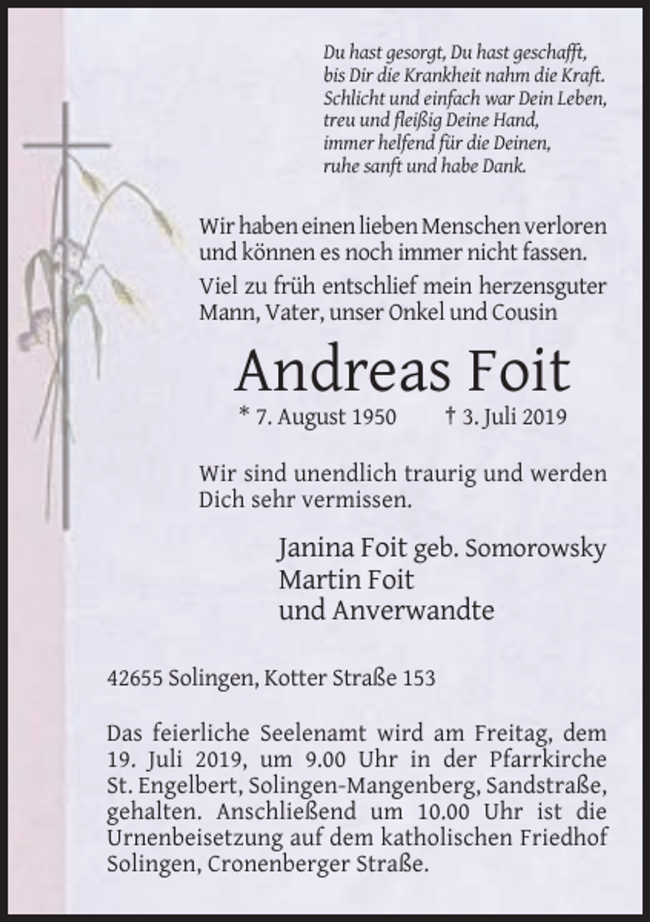 <p>Du hast gesorgt, Du hast geschafft,<br />bis Dir die Krankheit nahm die Kraft.<br />Schlicht und einfach war Dein Leben,<br />treu und fleißig Deine Hand,<br />immer helfend für die Deinen,<br />ruhe sanft und habe Dank.</p><p>Wir haben einen lieben Menschen verloren<br />und können es noch immer nicht fassen.<br />Viel zu früh entschlief mein herzensguter<br />Mann, Vater, unser Onkel und Cousin</p><p>Andreas Foit<br />* 7. August 1950</p><p>† 3. Juli 2019</p><p>Wir sind unendlich traurig und werden<br />Dich sehr vermissen.</p><p>Janina Foit geb. Somorowsky<br />Martin Foit<br />und Anverwandte<br />42655 Solingen, Kotter Straße 153<br />Das feierliche Seelenamt wird am Freitag, dem<br />19. Juli 2019, um 9.00 Uhr in der Pfarrkirche<br />St. Engelbert, Solingen-Mangenberg, Sandstraße,<br />gehalten. Anschließend um 10.00 Uhr ist die<br />Urnenbeisetzung auf dem katholischen Friedhof<br />Solingen, Cronenberger Straße.</p>