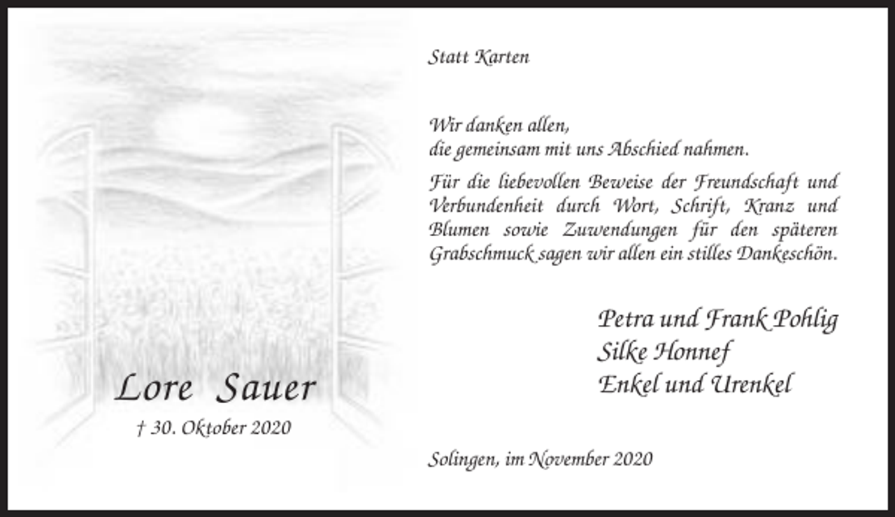 <p>Statt Karten<br />Wir danken allen,<br />die gemeinsam mit uns Abschied nahmen.<br />Für die liebevollen Beweise der Freundschaft und<br />Verbundenheit durch Wort, Schrift, Kranz und<br />Blumen sowie Zuwendungen für den späteren<br />Grabschmuck sagen wir allen ein stilles Dankeschön.</p><p>Lore Sauer</p><p>Petra und Frank Pohlig<br />Silke Honnef<br />Enkel und Urenkel</p><p>† 30. Oktober 2020<br />Solingen, im November 2020</p>