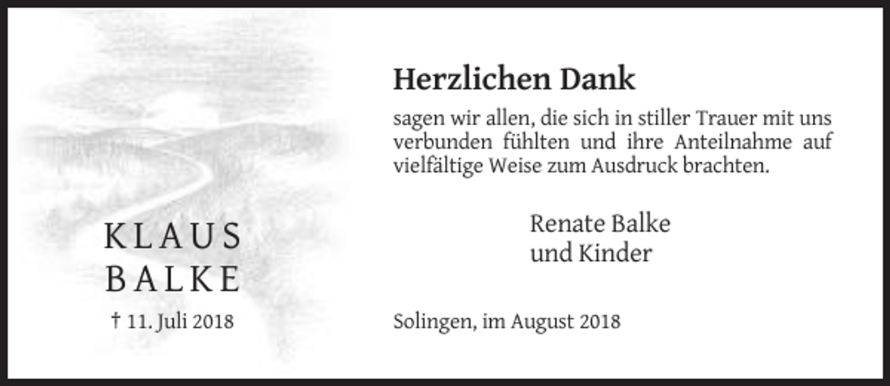<p>Herzlichen Dank<br />sagen wir allen, die sich in stiller Trauer mit uns<br />verbunden fühlten und ihre Anteilnahme auf<br />vielfältige Weise zum Ausdruck brachten.</p><p>KLAUS<br />BALKE<br />† 11. Juli 2018</p><p>Renate Balke<br />und Kinder<br />Solingen, im August 2018</p>