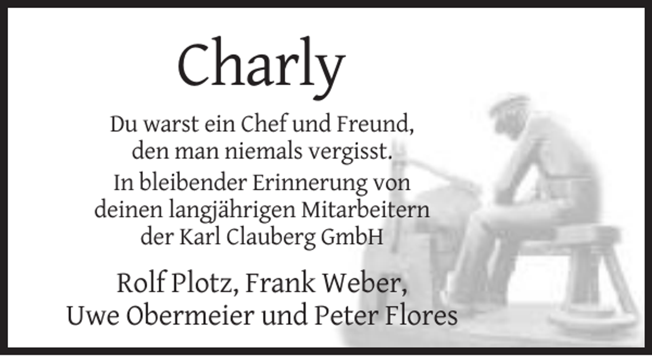 <p>Charly<br />Du warst ein Chef und Freund,<br />den man niemals vergisst.<br />In bleibender Erinnerung von<br />deinen langjährigen Mitarbeitern<br />der Karl Clauberg GmbH</p><p>Rolf Plotz, Frank Weber,<br />Uwe Obermeier und Peter Flores</p>