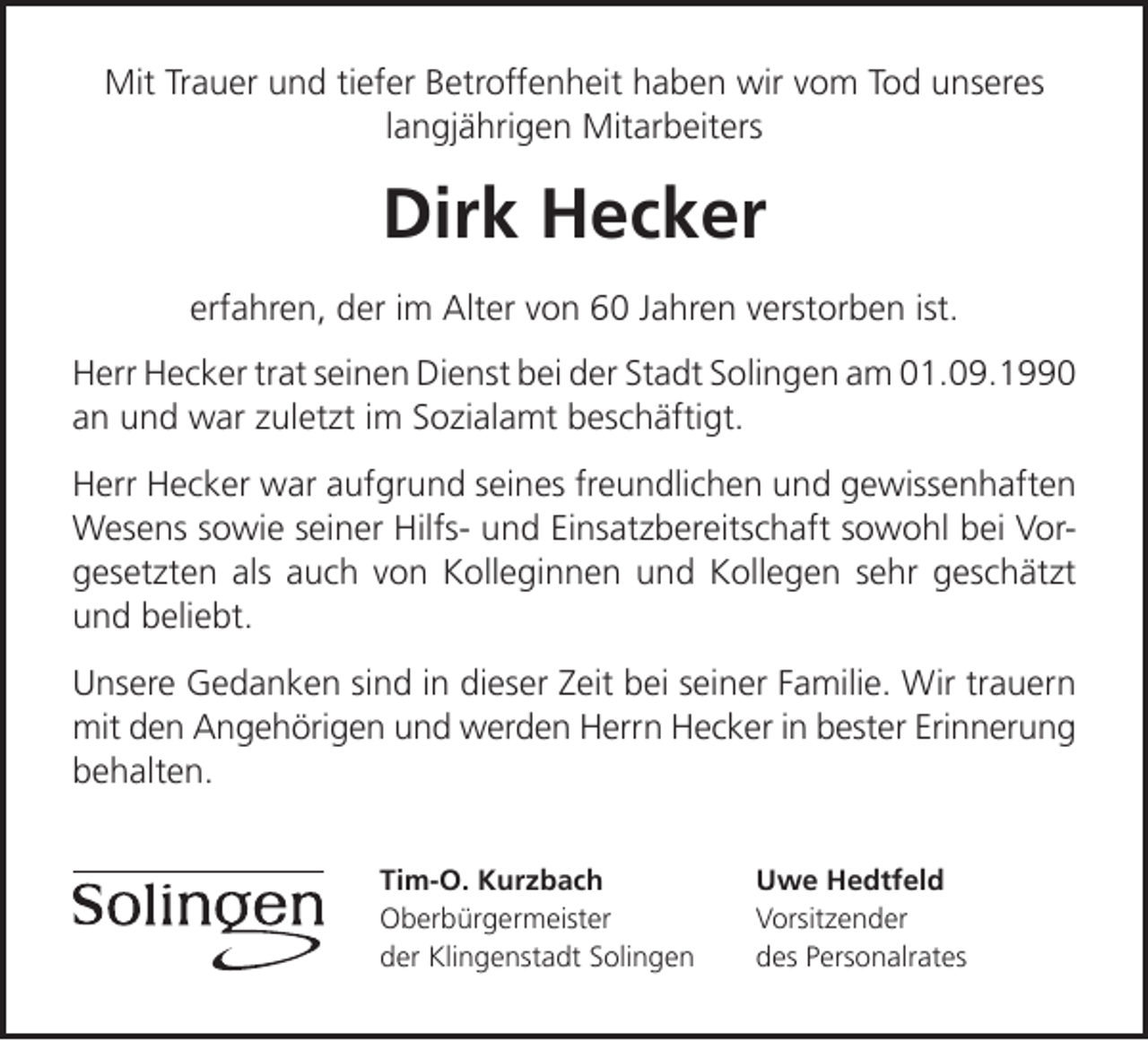 <p>Mit Trauer und tiefer Betroffenheit haben wir vom Tod unseres<br />langjährigen Mitarbeiters</p><p>Dirk Hecker<br />erfahren, der im Alter von 60 Jahren verstorben ist.<br />Herr Hecker trat seinen Dienst bei der Stadt Solingen am 01.09.1990<br />an und war zuletzt im Sozialamt beschäftigt.<br />Herr Hecker war aufgrund seines freundlichen und gewissenhaften<br />Wesens sowie seiner Hilfs- und Einsatzbereitschaft sowohl bei Vorgesetzten als auch von Kolleginnen und Kollegen sehr geschätzt<br />und beliebt.<br />Unsere Gedanken sind in dieser Zeit bei seiner Familie. Wir trauern<br />mit den Angehörigen und werden Herrn Hecker in bester Erinnerung<br />behalten.<br />Tim-O. Kurzbach<br />Oberbürgermeister<br />der Klingenstadt Solingen</p><p>Uwe Hedtfeld<br />Vorsitzender<br />des Personalrates</p>