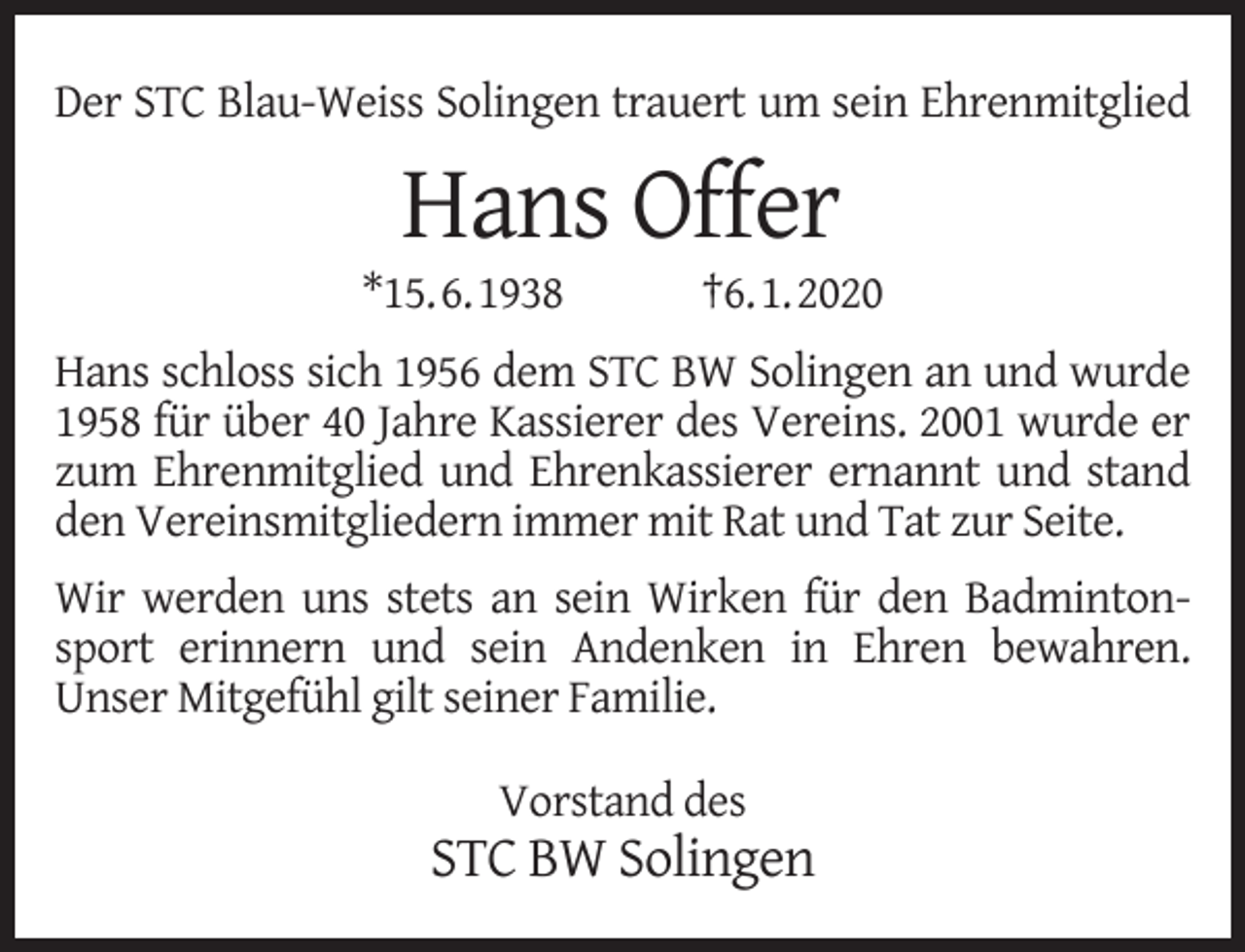 <p>Der STC Blau-Weiss Solingen trauert um sein Ehrenmitglied</p><p>Hans Offer</p><p>*15.6.1938</p><p>†6.1.2020</p><p>Hans schloss sich 1956 dem STC BW Solingen an und wurde<br />1958 für über 40 Jahre Kassierer des Vereins. 2001 wurde er<br />zum Ehrenmitglied und Ehrenkassierer ernannt und stand<br />den Vereinsmitgliedern immer mit Rat und Tat zur Seite.<br />Wir werden uns stets an sein Wirken für den Badmintonsport erinnern und sein Andenken in Ehren bewahren.<br />Unser Mitgefühl gilt seiner Familie.<br />Vorstand des</p><p>STC BW Solingen</p>