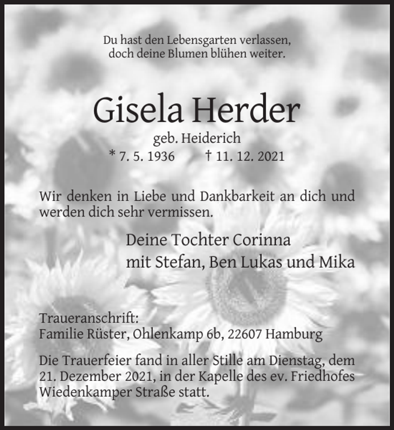 <p>Du hast den Lebensgarten verlassen,<br />doch deine Blumen blühen weiter.</p><p>Gisela Herder<br />geb. Heiderich<br />* 7. 5. 1936<br />† 11. 12. 2021<br />Wir denken in Liebe und Dankbarkeit an dich und<br />werden dich sehr vermissen.</p><p>Deine Tochter Corinna<br />mit Stefan, Ben Lukas und Mika</p><p>Traueranschrift:<br />Familie Rüster, Ohlenkamp 6b, 22607 Hamburg<br />Die Trauerfeier fand in aller Stille am Dienstag, dem<br />21. Dezember 2021, in der Kapelle des ev. Friedhofes<br />Wiedenkamper Straße statt.</p>