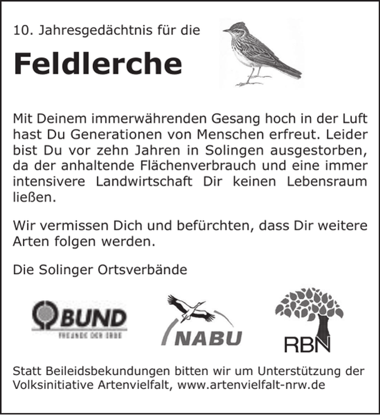 <p>10. Jahresgedächtnis für die</p><p>Feldlerche<br />Mit Deinem immerwährenden Gesang hoch in der Luft<br />hast Du Generationen von Menschen erfreut. Leider<br />bist Du vor zehn Jahren in Solingen ausgestorben,<br />da der anhaltende Flächenverbrauch und eine immer<br />intensivere Landwirtschaft Dir keinen Lebensraum<br />ließen.<br />Wir vermissen Dich und befürchten, dass Dir weitere<br />Arten folgen werden.<br />Die Solinger Ortsverbände</p><p>Statt Beileidsbekundungen bitten wir um Unterstützung der<br />Volksinitiative Artenvielfalt, www.artenvielfalt-nrw.de</p>
