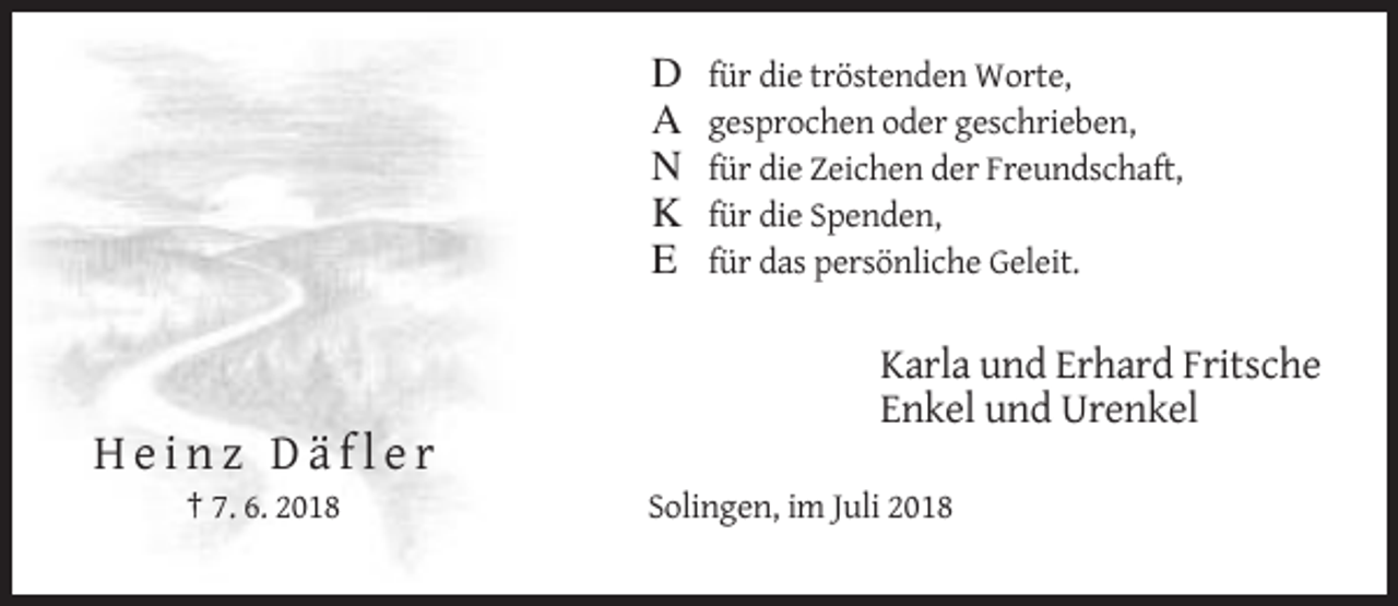 <p>D<br />A<br />N<br />K<br />E</p><p>für die tröstenden Worte,<br />gesprochen oder geschrieben,<br />für die Zeichen der Freundschaft,<br />für die Spenden,<br />für das persönliche Geleit.</p><p>Karla und Erhard Fritsche<br />Enkel und Urenkel</p><p>Heinz Däfler<br />† 7. 6. 2018</p><p>Solingen, im Juli 2018</p>